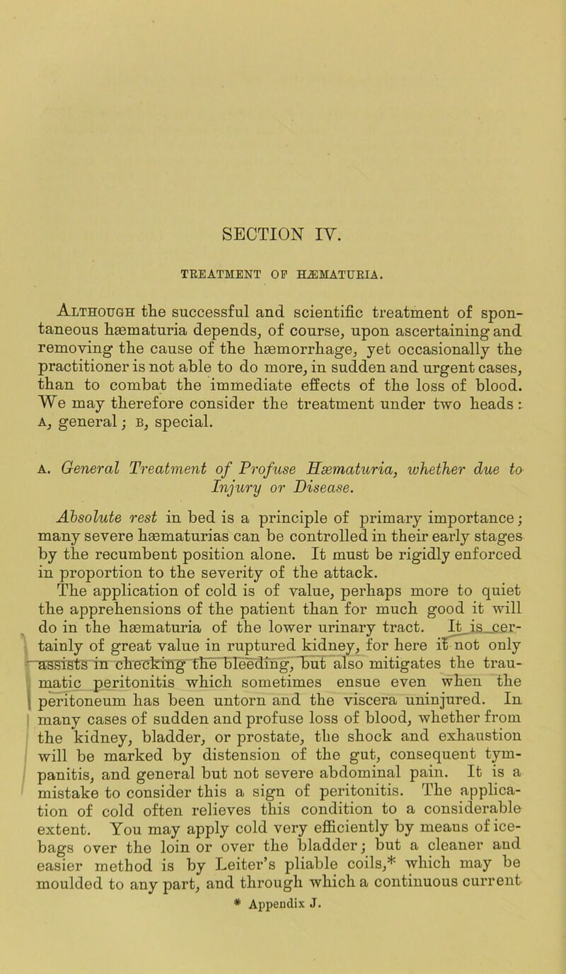TREATMENT OP HiBMATUEIA. Although the successful and. scientific tx’eatment of spon- taneous liaematuria depends, of course, upon ascertaining and removing the cause of tlie fiaemorrliage, yet occasionally the practitioner is not able to do more, in sudden and urgent cases, than to combat the immediate effects of the loss of blood. We may therefore consider the treatment under Wo heads: A, general; b, special. A. General Treatment of Profuse JSsemahiria, whether due to Injury or Disease. Absolute rest in bed is a principle of primary importance; many severe haematurias can be controlled in their early stages by the recumbent position alone. It must be rigidly enforced in proportion to the severity of the attack. The application of cold is of value, perhaps more to quiet the apprehensions of the patient than for much good it will do in the heematuria of the lower urinary tract. It is_c.er- tainly of great value in ruptured kidney, for here i^^^t only '■“aBsistS in checking the 'bleeding, Buf also mitigates the trau- . matic peritonitis which sometimes ensue even when the i peritoneum has been untorn and the viscera uninjured. In ' many cases of sudden and profuse loss of blood, whether from the kidney, bladder, or prostate, the shock and exhaustion will be marked by distension of the gut, consequent tym- panitis, and general but not severe abdominal pain. It is a mistake to consider this a sign of peritonitis. The applica- tion of cold often relieves this condition to a considerable extent. You may apply cold very efficiently by means of ice- bags over the loin or over the bladder j but a cleaner and easier method is by Leiter’s pliable coils,* which may be moulded to any part, and through which a continuous current * Appendix J.