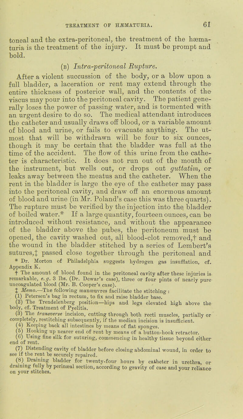 toneal and tlie extra-peritoneal, the treatment of the hsema- turia is the treatment of the injury. It must be prompt and bold. (b) Intra-feritoneal Rupture. After a violent succussion of the body, or a blow upon a full bladder, a laceration or rent may extend througli the entire thickness of posterior wall, and the contents of the viscus may pour into the peritoneal cavity. The patient gene- rally loses the power of passing water, and is tormented with an urgent desire to do so. The medical attendant introduces the catheter and usually draws off blood, or a variable amount of blood and urine, or fails to evacuate anything. The ut- most that will be withdrawn will be four to six ounces, though it may be certain that the bladder was full at the time of the accident. The flow of this urine from the cathe- ter is characteristic. It does not run out of the mouth of the instrument, but wells out, or drops out guttatim, or leaks away between the meatus and the catheter. When the rent in the bladder is large the eye of the catheter may pass into the peritoneal cavity, and draw off an enormous amount of blood and urine (in Mr. Poland’s case this was three quarts). The rupture must be verifledby the injection into thq bladder of boiled water.* If a large quantity, fourteen ounces, can be introduced without resistance, and without the appearance of the bladder above the pubes, the peritoneum must be opened, the cavity washed out, all blood-clot removed,t and the wound in the bladder stitched by a series of Lembert’s sutures,^; passed close together through the peritoneal and * Dr. Morton of Philadelphia suggests hydrogen gas insufflation, cf. Appendix K. ■f The amount of blood found in the peritoneal cavity after these injuries is- remarkable, e.g. 3 lbs. (Dr. Dewar’s case), three or four pints of nearly pure uncoagulated blood (Mr. B. Cooper’s case). X Memo.—Tlie following manoeuvres facilitate the stitching : (1) Petersen’s bag in rectum, to fix and raise bladder base. (2) The Trendelenberg position—hips and legs elevated high above the body, cf. Treatment of Pyelitis. (3) The transverse incision, cutting through both recti muscles, partially or completely, restitching subsequently, if the median incision is insufficient. (4) Keeping back all intestines by means of flat sponges. f5) Hooking up nearer end of rent by moans of a button-hook retractor. (®) silk for suturing, commencing in healthy tissue beyond either end of rent. Distending cavity of bladder before closing abdominal wound, in order to see if the rent he securely repaired. (8) Draining bladder for twenty-four hours by catheter in urethra, or draining fully by perinaial section, according to gravity of case and your reliance on your stitches.