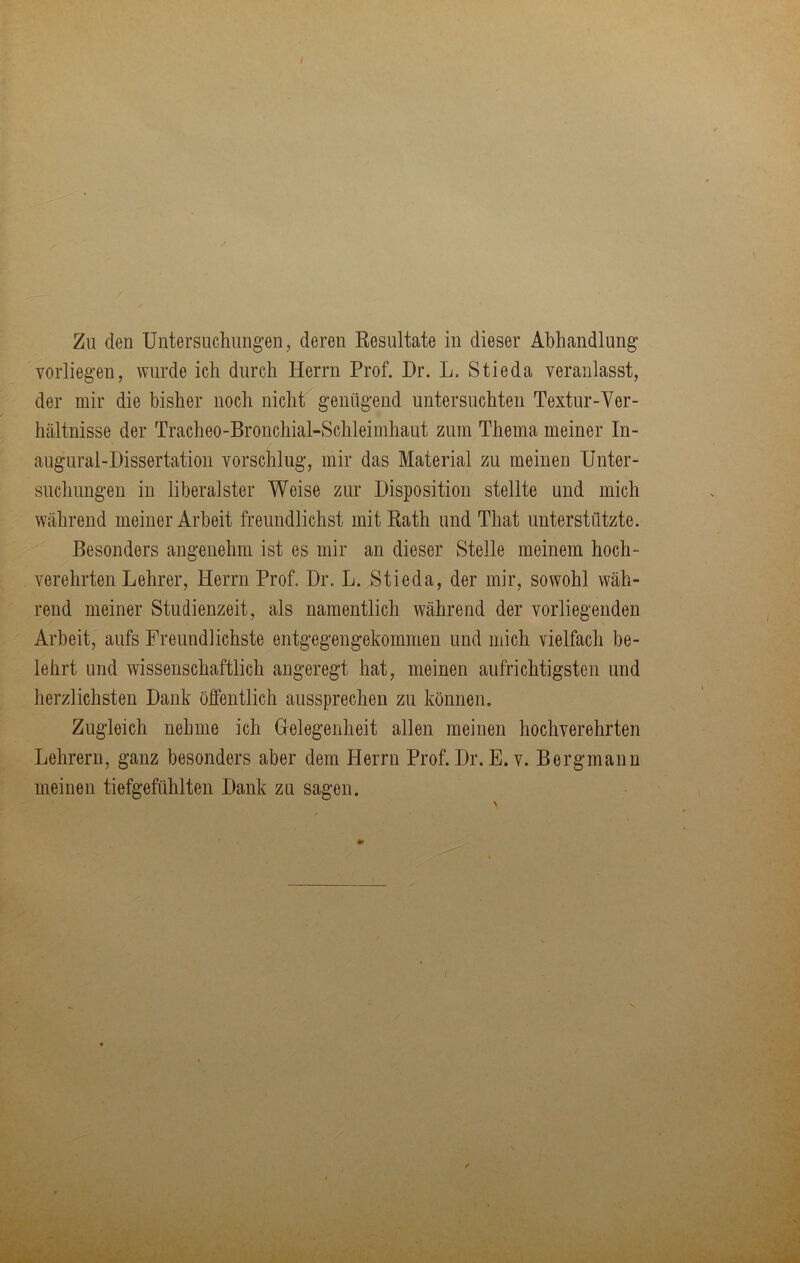 Yorliegen, wurde ich durch Herrn Prof. Dr. L. Stieda veranlasst, der mir die bisher noch nicht genügend untersuchten Textur-Ver- hältnisse der Tracheo-Bronchial-Schleimhaut zum Thema meiner In- augural-Dissertation vorschlug, mir das Material zu meinen Unter- suchungen in liberalster Weise zur Disposition stellte und mich während meiner Arbeit freundlichst mit Rath und That unterstützte. Besonders angenehm ist es mir an dieser Stelle meinem hoch- verehrten Lehrer, Herrn Prof. Dr. L. Stieda, der mir, sowohl wäh- rend meiner Studienzeit, als namentlich während der vorliegenden Arbeit, aufs Freundlichste entgegengekommen und mich vielfach be- lehrt und wissenschaftlich angeregt hat, meinen aufrichtigsten und herzlichsten Dank öffentlich aussprechen zu können. Zugleich nehme ich Helegenheit allen meinen hochverehrten Lehrern, ganz besonders aber dem Herrn Prof. Dr. E. v. Bergmann meinen tiefgefühlten Dank zu sagen. I