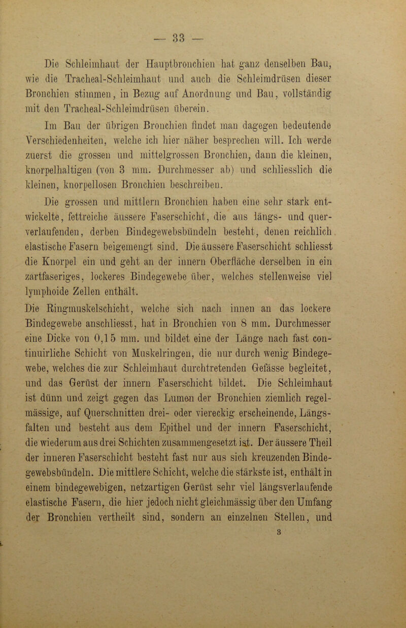 — 83 Die Schleimhaut der Haiiptbröiichieii hat g’anz denselben Bau, wie die Tracheal-Schleiinhaut und auch die Schleimdrüsen dieser Bronchien stimmen, in Bezug auf Anordnung und Bau, vollständig mit den Tracheal-Schleimdrüsen überein. Im Bau der übrigen Bronchien findet man dagegen bedeutende Verschiedenheiten, welche ich hier näher besprechen will. Ich werde zuerst die grossen und mittelgrossen Bronchien, dann die kleinen, knorpelhaltigen (von 3 mm. Durchmesser ab) und schliesslich die kleinen, knorpellosen Bronchien beschreiben. Die grossen und mittlern Bronchien haben eine sehr stark ent- wickelte, fettreiche äussere Faserschicht, die aus längs- und quer- verlaufenden, derben Bindegewebsbündeln besteht, denen reichlich elastische Fasern beigemengt sind. Die äussere Faserschicht schliesst die Knorpel ein und geht an der Innern Oberfläche derselben in ein zartfaseriges, lockeres Bindegewebe über, welches stellenweise viel lymphoide Zellen enthält. Die Ringmuskelschicht, welche sich nach innen an das lockere Bindegewebe anschliesst, hat in Bronchien von 8 mm. Durchmesser eine Dicke von 0,15 mm. und bildet eine der Länge nach fast con- tinuirliche Schicht von Muskelringen, die nur durch wenig Bindege- webe, w^elches die zur Schleimhaut durchtretenden Gefässe begleitet, und das Gerüst der innern Faserschicht bildet. Die Schleimhaut ist dünn und zeigt gegen das Lumen der Bronchien ziemlich regel- mässige, auf Querschnitten drei- oder viereckig erscheinende, Längs- falten und besteht aus dem Epithel und der innern Faserschicht, die wiederum aus drei Schichten zusammengesetzt ist. Der äussere Tbeil der inneren Faserschicht besteht fast nur aus sich kreuzenden Binde- gewebsbündeln. Die mittlere Schicht, welche die stärkste ist, enthält in einem bindegewebigen, netzartigen Gerüst sehr viel längs verlaufende elastische Fasern, die hier jedoch nicht gleichmässig über den Umfang der Bronchien vertheilt sind, sondern an einzelnen Stellen, und 3