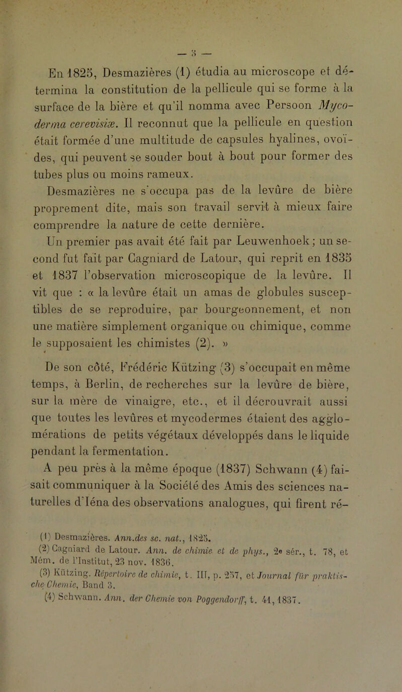 termina la constitution de la pellicule qui se forme à la surface de la bière et qu’il nomma avec Persoon Myco- derma cerevisiæ. Il reconnut que la pellicule en question était formée d’une multitude de capsules hyalines, ovoï- des, qui peuvent se souder bout à bout pour former des tubes plus ou moins rameux. Desmazières ne s’occupa pas de la levure de bière proprement dite, mais son travail servit à mieux faire comprendre la nature de cette dernière. Un premier pas avait été fait par Leuwenhoek; un se- cond fut fait par Gagniard de Latour, qui reprit en 1835 et 1837 l’observation microscopique de la levure. Il vit que : « la levûre était un amas de globules suscep- tibles de se reproduire, par bourgeonnement, et non une matière simplement organique ou chimique, comme le supposaient les chimistes (2). » De son côté, Frédéric Kützing (3) s’occupait en même temps, à Berlin, de recherches sur la levûre de bière, sur la mère de vinaigre, etc., et il décrouvrait aussi que tontes les levûres et mycodermes étaient des agglo- mérations de petits végétaux développés dans le liquide pendant la fermentation. A peu près à la même époque (1837) Schwann (4) fai- sait communiquer à la Société des Amis des sciences na- turelles d’Iénades observations analogues, qui firent ré- (1) Desmazières. Ann.des sa. nat., ISio. (2) Gagniard de Latour. Ann. de chimie et de phys., 2e sér., t. 78, et Mém. de l’Institut, 23 nov. 1836. (3) Kützing. Répertoire de chimie, t. III, p. 237, et Journal fiir ■praktis- che Chernie, Band 3. (4) Schwann. Ann, der Chemie von Poggendorff, t. 41,1837.