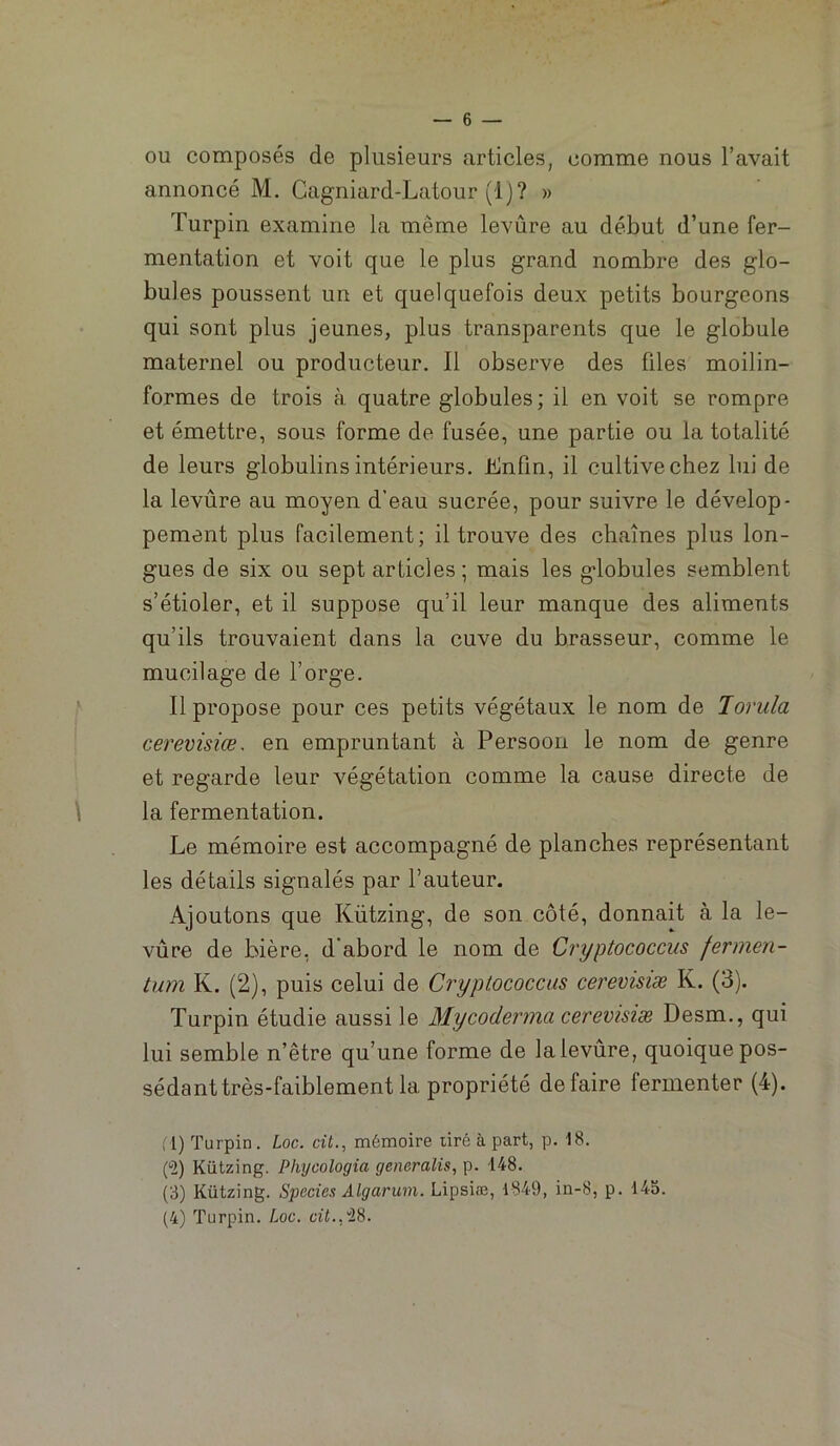 OU composés de plusieurs articles, comme nous l’avait annoncé M. Cagniard-Latour (1)? » Turpin examine la même levûre au début d’une fer- mentation et voit que le plus grand nombre des glo- bules poussent un et quelquefois deux petits bourgeons qui sont plus jeunes, plus transparents que le globule maternel ou producteur. Il observe des files moilin- formes de trois à quatre globules; il en voit se rompre et émettre, sous forme de fusée, une partie ou la totalité de leurs globulins intérieurs. Enfin, il cultive chez lui de la levûre au moyen d’eau sucrée, pour suivre le dévelop- pement plus facilement; il trouve des chaînes plus lon- gues de six ou sept articles ; mais les globules semblent s’étioler, et il suppose qu’il leur manque des aliments qu’ils trouvaient dans la cuve du brasseur, comme le mucilage de l’orge. Il propose pour ces petits végétaux le nom de Jorula cerevisiœ. en empruntant à Persoon le nom de genre et regarde leur végétation comme la cause directe de \ la fermentation. Le mémoire est accompagné de planches représentant les détails signalés par l’auteur. Ajoutons que Kützing, de son côté, donnait à la le- vûre de bière, d abord le nom de Cryptococcus fermen- tum K. (2), puis celui de Cryptococcus cerevisiæ K. (3). Turpin étudie aussi le Mycoderma cerevisiæ Desm., qui lui semble n’être qu’une forme de la levûre, quoique pos- sédant très-faiblement la propriété défaire fermenter (4). (1) Turpin. Loc. cil., mémoire tiré à part, p. 18. (“2) Kützing. Phycologia generalis, p. 148. (3) Kützing. Species Algarum. Lipsiæ, 1849, in-8, p. 145. (4) Turpin. Loc. cii.,28.