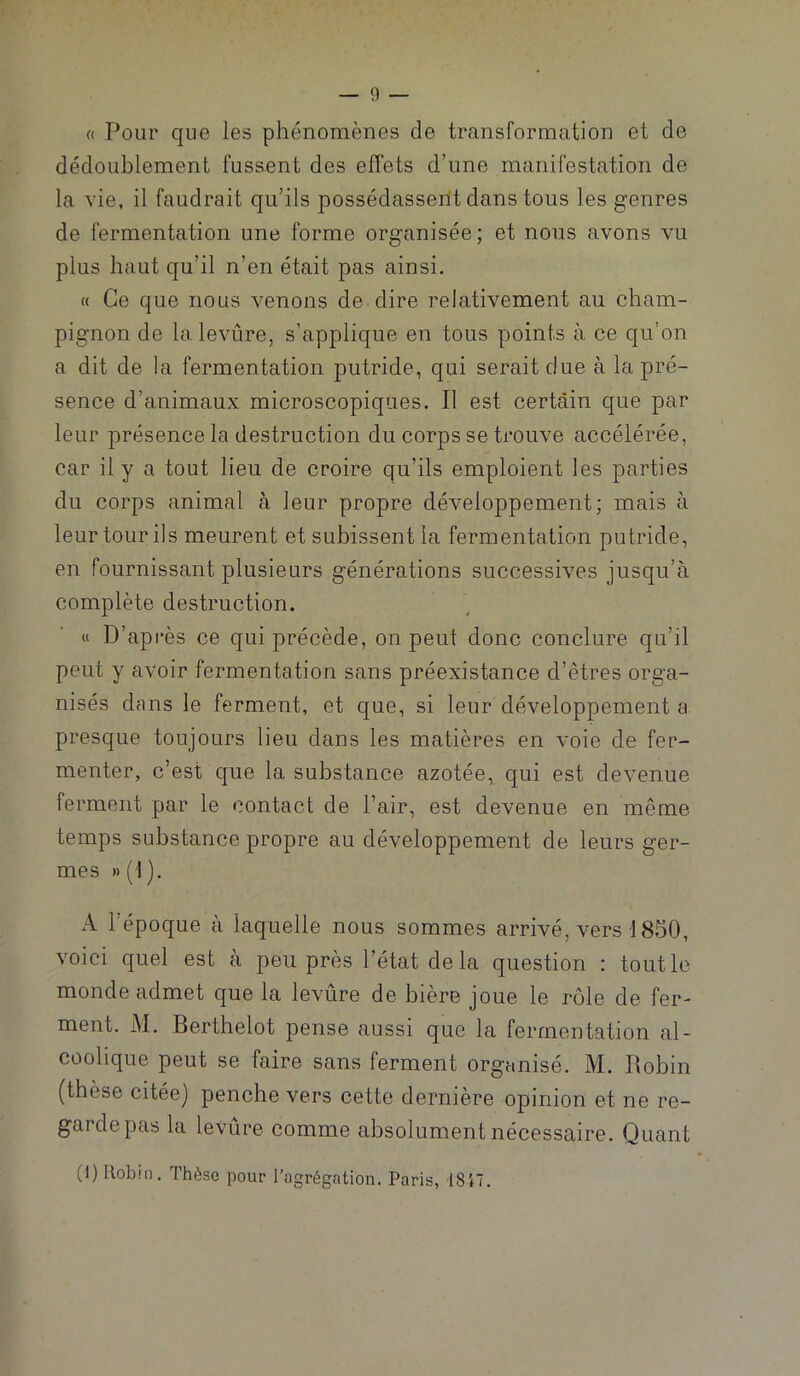 a Pour que les phénomènes de transformation et de dédoublement fussent des effets d’une manifestation de la vie, il faudrait qu’ils possédasserlt dans tous les genres de fermentation une forme organisée; et nous avons vu plus haut qu’il n’en était pas ainsi. « Ce que nous venons de dire relativement au cham- pignon de lalevûre, s’applique en tous points à ce qu’on a dit de la fermentation putride, qui serait due à la pré- sence d’animaux microscopiques. Il est certain que par leur présence la destruction du corps se trouve accélérée, car il y a tout lieu de croire qu’ils emploient les parties du corps animal à leur propre développement; mais à leur tour ils meurent et subissent la fermentation putride, en fournissant plusieurs générations successives jusqu’à complète destruction. « D’après ce qui précède, on peut donc conclure qu’il peut y avoir fermentation sans préexistance d’êtres orga- nisés dans le ferment, et que, si leur développement a presque toujours lieu dans les matières en voie de fer- menter, c’est que la substance azotée, qui est devenue ferment par le contact de l’air, est devenue en même temps substance propre au développement de leurs ger- mes » (I ). A l'époque à laquelle nous sommes arrivé, vers 1850, voici quel est a peu près l’état delà question : tout le monde admet que la levûre de bière joue le rôle de fer- ment. M. Berthelot pense aussi que la fermentation al- coolique peut se faire sans ferment organisé. M. Robin (thèse citée] penche vers cette dernière opinion et ne re- garde pas la levûre comme absolument nécessaire. Quant (1) Uobm. Thèse pour l’agrégation. Paris, 1817.