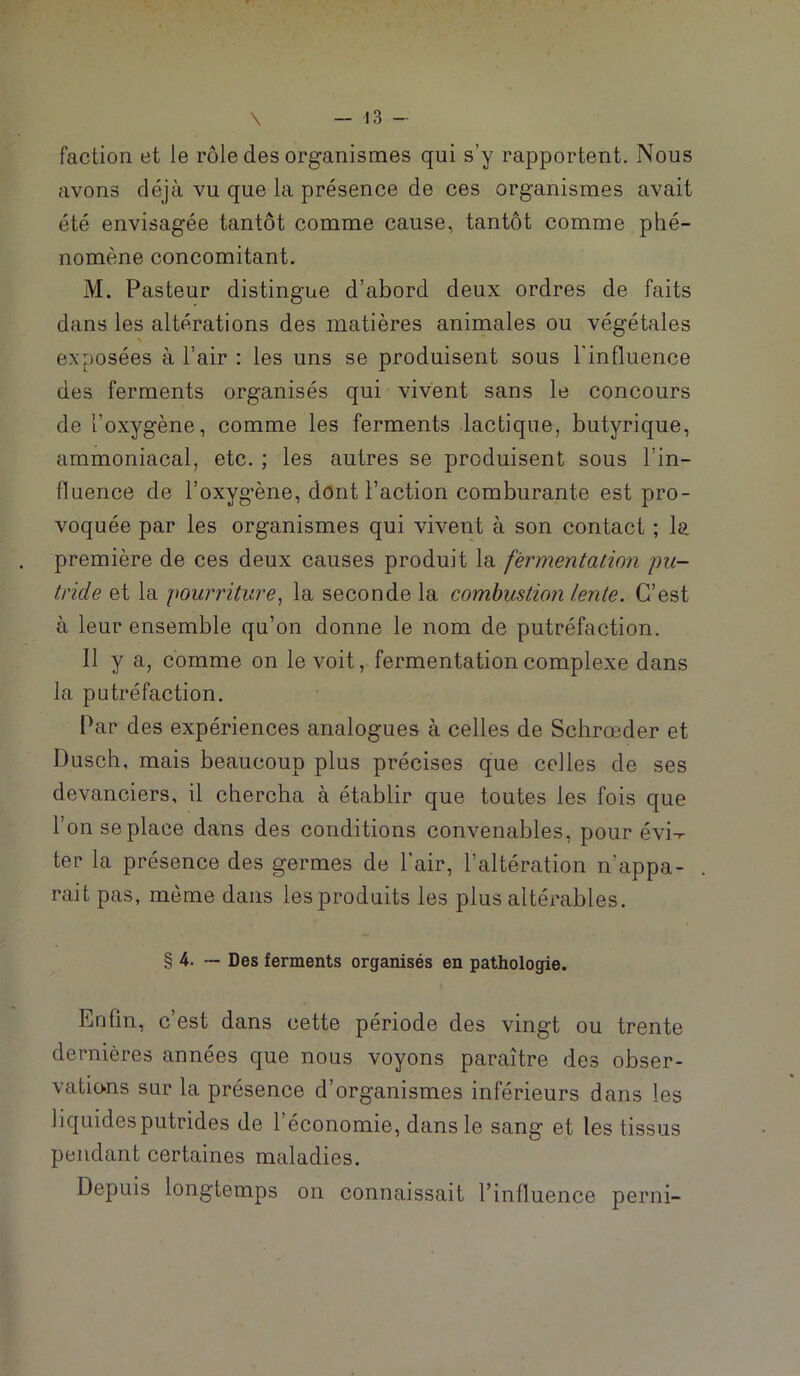 faction et le rôle des organismes qui s’y rapportent. Nous avons déjà vu que la présence de ces organismes avait été envisagée tantôt comme cause, tantôt comme phé- nomène concomitant. M. Pasteur distingue d’abord deux ordres de faits dans les altérations des matières animales ou végétales \ exposées à l’air : les uns se produisent sous l'influence des ferments organisés qui vivent sans le concours de l’oxygène, comme les ferments lactique, butyrique, ammoniacal, etc. ; les autres se produisent sous l’in- fluence de l’oxygène, dont Faction comburante est pro- voquée par les organismes qui vivent à son contact ; la première de ces deux causes produit la fermentation pu- tride et la pourriture^ la seconde la combustion lente. C’est à leur ensemble qu’on donne le nom de putréfaction. Il y a, comme on le voit, fermentation complexe dans la putréfaction. Par des expériences analogues à celles de Schrœder et Dusch, mais beaucoup plus précises que celles de ses devanciers, il chercha à établir que toutes les fois que l’on se place dans des conditions convenables, pour évi-r- ter la présence des germes de l’air, l’altération n’appa- rait pas, meme dans les produits les plus altérables. § 4. — Des ferments organisés en pathologie. Enfin, c’est dans cette période des vingt ou trente dernières années que nous voyons paraître des obser- vations sur la présence d’organismes inférieurs dans les liquides putrides de l’économie, dans le sang et les tissus pendant certaines maladies. Depuis longtemps on connaissait l’influence perni-