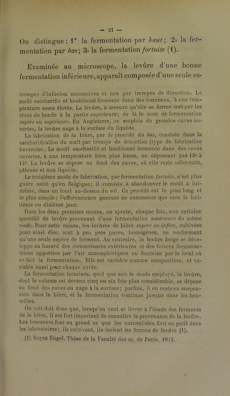 On distingue; T la fermentation par ltaul\ 2o la fer- mentation par has\ 3o la fermentation(1). Examinée au microscope, la levûre d’une bonne fermentation inférieure, apparaît composée d’une seule es- trempes d’infusion successives et non par trempes de décoction. Le moût saccharitié et houblonné fermente dans des tonneaux, à une tem- pérature assez élevée. La levûre, à mesure qu’elle se forme sort par les trous de bonde à la partie supérieure ; de là le nom de fermentation •supère ou supérieure. En Angleterre, on emploie de grandes cuves ou- vertes, la levûre nage à la surface du liquide. La fabrication delà bière, par le procédé du bas, consiste clans la saccharification du malt par trempe de décoction (type de fabrication bavaroise,. Le moût saccharilié et houblonné fermente dans des cuves ouvertes, à une température bien plus basse, ne dépassant pas 12<> à 14°. La levûre se dépose au fond des cuves, où elle reste adhérente, pâteuse et non liquide. Le troisième mode de fabrication, par fermentation fortuite, n’est plus guère usité qu’en Belgique; il consiste à abandonner le moût à lui- mème, dans un local au-dessus du sol. Ce procédé est le plus long et le plus simple; l’effervescence gazeuse ne commence que vers le hui- tième ou dixième jour. Dans les deu.v premiers modes, on ajoute, chaque fois, une certaine quantité de levûre provenant d’une fermentation antérieure du même mode. Pour cette raison, les levûres de bière supère ou infère, cultivées pour ainsi dire, sont à peu près pures, homogènes, ne renfermant qu’une seule espèce de ferment. Au contraire, la levûre belge se déve- loppe au hasard des circonstances extérieures et des formes fermenta- trices apportées par l’air atmosphériques ou fournies par le local où se fait la fermentation. Elle est variable comme composition, et va- riable aussi po^ur chaque cuvée. La fermentation terminée, quel que soit le mode employé, la levûre, dont le volume est devenu cinq ou six fois plus considérable, se dépose au fond des cuves ou nage à la surlace; parfois, il en resteen suspen- sion dans la bière, et la fermentation continue jusqqe dans les bou- teilles. On voit doit donc que, lorsqu’on veut se livrer à l’étude des ferments de la bière, il est fort important de connaître la provenance de la levûre. Les brasseurs font en grand ce que les naturalistes font en petit dans les laboratoires; ,ils cultivent, ils isolent les formes de levûre (I). (I) Voyez Engel. Thèse de la Faculté des sc. de Paris, 1872.