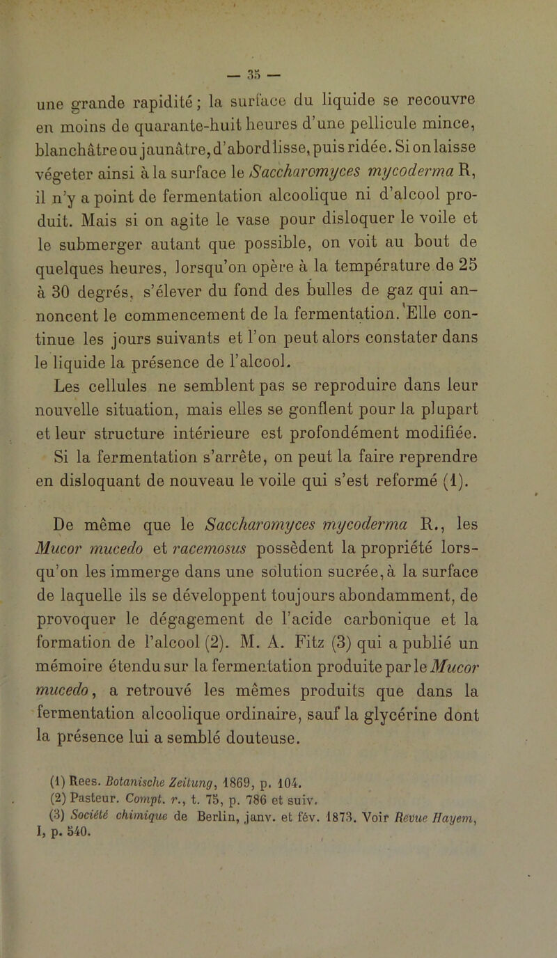 — une grande rapidité ; la surl'aco du liquide se recouvre en moins de quarante-huit heures d’une pellicule mince, blanchâtre ou jaunâtre, d’abord lisse, puis ridée. Si on laisse végéter ainsi à la surface le Saccharomyces mycoderma R, il n’y a point de fermentation alcoolique ni d’alcool pro- duit. Mais si on agite le vase pour disloquer le voile et le submerger autant que possible, on voit au bout de quelques heures, lorsqu’on opère à la température de 25 à 30 degrés, s’élever du fond des bulles de gaz qui an- noncent le commencement de la fermentation. Elle con- tinue les jours suivants et l’on peut alors constater dans le liquide la présence de l’alcool. Les cellules ne semblent pas se reproduire dans leur nouvelle situation, mais elles se gonflent pour la plupart et leur structure intérieure est profondément modifiée. Si la fermentation s’arrête, on peut la faire reprendre en disloquant de nouveau le voile qui s’est reformé (1). De même que le Saccharomyces mycoderma R., les Mucor mucedo et racemosus possèdent la propriété lors- qu’on les immerge dans une solution sucrée, à la surface de laquelle ils se développent toujours abondamment, de provoquer le dégagement de l’acide carbonique et la formation de l’alcool (2). M. A. Fitz (3) qui a publié un mémoire étendu sur la fermentation produite par le mucedo^ a retrouvé les mêmes produits que dans la fermentation alcoolique ordinaire, sauf la glycérine dont la présence lui a semblé douteuse. (1) Rees, Botanische Zeilung, 1869, p. 104. (2) Pasteur. Compt. r., t. 75, p. 786 et suiv. (3) Société chimique de Berlin, janv. et fév. 1873. Voir Réviie Hayem, l, p. 540.