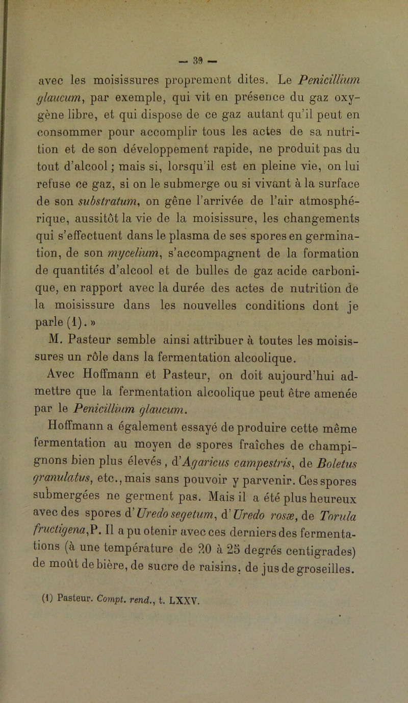 - 33 — avec les moisissures proprement dites. Le Pénicillium ylaucum^ par exemple, qui vit en présence du gaz oxy- gène libre, et qui dispose de ce gaz autant qu’il peut en consommer pour accomplir tous les actes de sa nutri- tion et de son développement rapide, ne produit pas du tout d’alcool ; mais si, lorsqu’il est en pleine vie, on lui refuse ce gaz, si on le submerge ou si vivant à la surface de son substratum^ on gêne l’arrivée de l’air atmosphé- rique, aussitôt la vie de la moisissure, les changements qui s’effectuent dans le plasma de ses spores en germina- tion, de son mycélium^ s’accompagnent de la formation de quantités d’alcool et de bulles de gaz acide carboni- que, en rapport avec la durée des actes de nutrition de la moisissure dans les nouvelles conditions dont je parle (1). » M. Pasteur semble ainsi attribuer à toutes les moisis- sures un rôle dans la fermentation alcoolique. Avec Hoffmann et Pasteur, on doit aujourd’hui ad- mettre que la fermentation alcoolique peut être amenée par le Pénicillium glaucum. Hoffmann a également essayé de produire cette même fermentation au moyen de spores fraîches de champi- gnons bien plus élevés , à'Agaricus campestris^ de Boletus cjranulatus^ etc., mais sans pouvoir y parvenir. Ces spores submergées ne germent pas. Mais il a été plus heureux avec des spores à'Uredo segetum, A Uredo rosæ,^& Tonda fructigena^, Il apuofcenir avec ces derniers des fermenta- tions (à une température de ?.0 à 25 degrés centigrades) de moût de bière, de sucre de raisins, de jus de groseilles.