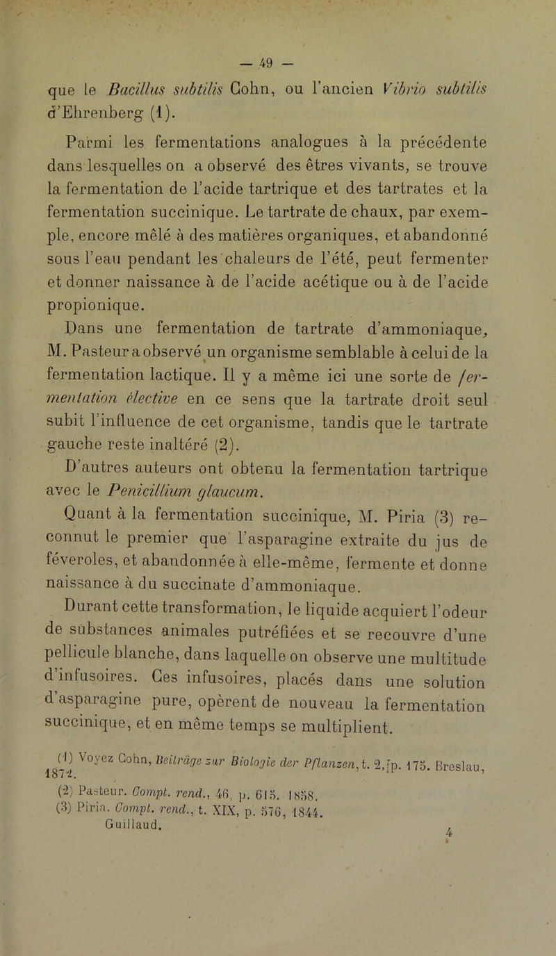 que le Dacillus subtilis Gohn, ou raiicien Vihrio subtUis d’Ehrenberg (1). Parmi les fermentations analogues à la précédente dans lesquelles on a observé des êtres vivants, se trouve la fermentation de l’acide tartrique et des tartrates et la fermentation succinique. Le tartrate de chaux, par exem- ple, encore mêlé à des matières organiques, et abandonné sous l’eau pendant les chaleurs de l’été, peut fermenter et donner naissance à de l’acide acétique ou à de l’acide propionique. Dans une fermentation de tartrate d’ammoniaque, M. Pasteur a observé^un organisme semblable à celui de la fermentation lactique. Il y a même ici une sorte de fer- ineniation élective en ce sens que la tartrate droit seul subit l’influence de cet organisme, tandis que le tartrate gauche reste inaltéré (2). D autres auteurs ont obtenu la fermentation tartrique avec le Pénicillium glaucum. Quant à la fermentation succinique, M. Piria (3) re- connut le premier que l’asparagine extraite du jus de féveroles, et abandonnée à elle-même, fermente et donne naissance à du succinate d’ammoniaque. Durant cette transformation, le liquide acquiert l’odeur de substances animales putréfiées et se recouvre d’une pellicule blanche, dans laquelle on observe une multitude d’infusoires. Ces infusoires, placés dans une solution d’asparagine pure, opèrent de nouveau la fermentation succinique, et en même temps se multiplient. Çl) Voyez Gohn, Ueilràge zur Biolojio cler Pflanzen,t. 2,[p. 175. Brcslau (2) Pasteur. Compt. rend., 4f5, p. 61 n. IS58. (3) Piria. Compt. rend., t. XIX, p. 676, 1844. Guillaud. 4 I