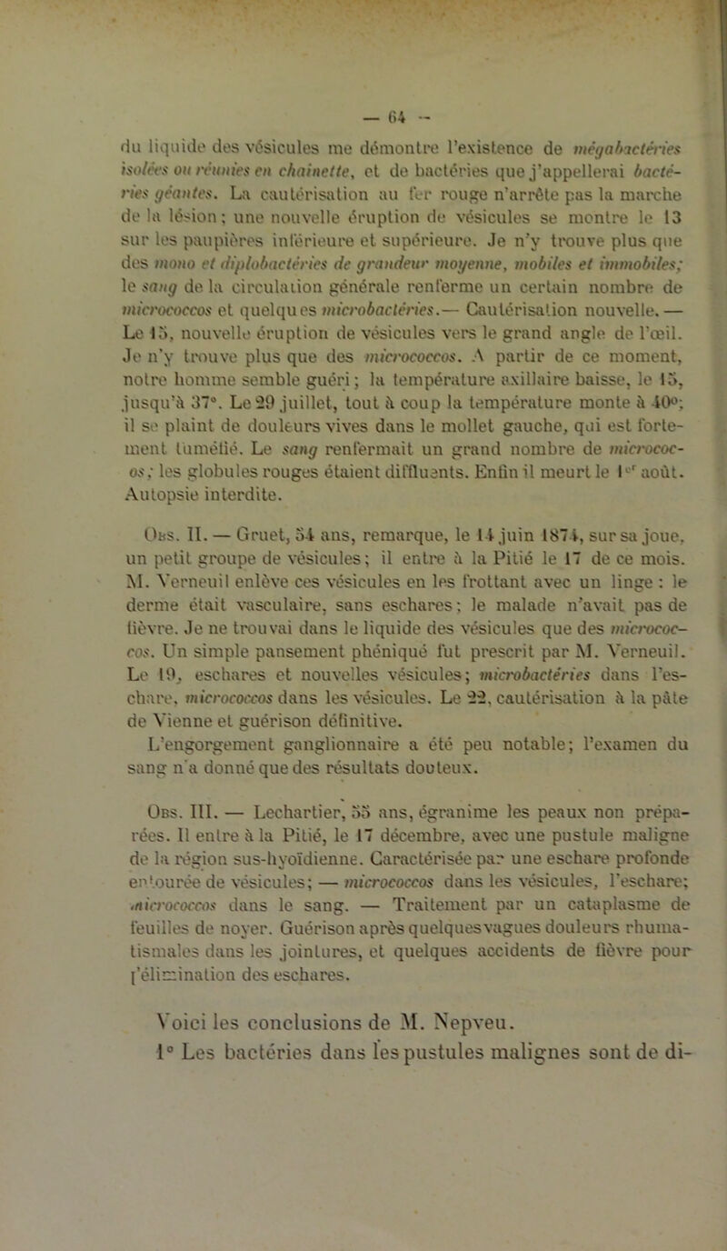 •.TV — (>4 - I ^ 1 du liquide dos vésicules me démontre l’existence de mégahactéi'ies isoléfs ou nUmies en chainetle, et do bactéries que j’appellerai bacté- ries géantes. La cautérisation au ter rouge n’arrôte pas la marche de la lésion; une nouvelle éruption de vésicules se montre le 13 sur les paupières inlërieuro et supérieure. Je n’y trouve plus que !' des mono et diplobactéries de grandeur moyenne, mobiles et immobiles; ^ le sang de la circulaiion générale renferme un certain nombre de mict'ococcos et quelques microbactéries.— Cautérisation nouvelle. — vi Le 15, nouvelle éruption de vésicules vers le grand angle de l’œil. |j Je n’y trouve plus que des micrococcos. A partir de ce moment, ^ notre homme semble guéri; la température axillaire baisse, le 15, t jusqu’à 37“. Le juillet, tout à coup la température monte à •ICK'; f il se plaint de douleurs vives dans le mollet gauche, qui est forte- I ment tumétié. Le sang renfermait un grand nombre de mict'ococ- I os; les globules rouges étaient diffluants. Enfin il meurt le 1^^ août. f .\utopsie interdite. 5 Obs. IL — Gruet, 54 ans, remarque, le 14 juin 1874, sur sii joue, un petit groupe de vésicules; il entro à la Pitié le 17 de ce mois. î M. Verneuil enlève ces vésicules en les frottant avec un linge : le I derme était \*asculaire, sans eschares ; le malade n’avait pas de I lièvre. Je ne trouvai dans le liquide des vésicules que des mict'ococ- I cos. Un simple pansement phéniqué fut prescrit par M. Verneuil. Le 10, eschares et nouvelles vésicules; microbactéries dans l’es- chare. micrococcos dans les vésicules. Le ü, cautérisation à la pâte de Vienne et guérison définitive. L’engorgement ganglionnaire a été peu notable; l’examen du sang n'a donné que des résultats douteux. ÜBS. III. — Lechartier, 55 ans, égranime les peaux non prépii- rées. Il entre à la Pitié, le 17 décembre, avec une pustule maligne de la rogion sus-hyoïdienne. Caractérisée par une eschare profonde entourée de vésicules; — micrococcos dans les vésicules, l’eschare; micrococcos dans le sang. — Traitement par un cataplasme de feuilles de noyer. Guérison après quelquesvagues douleurs rhuma- tismales dans les jointures, et quelques accidents de fièvre pour {'élimination des eschares. Voici les conclusions de M. Nepveu. 1° Les bactéries dans les pustules malignes sont de di-