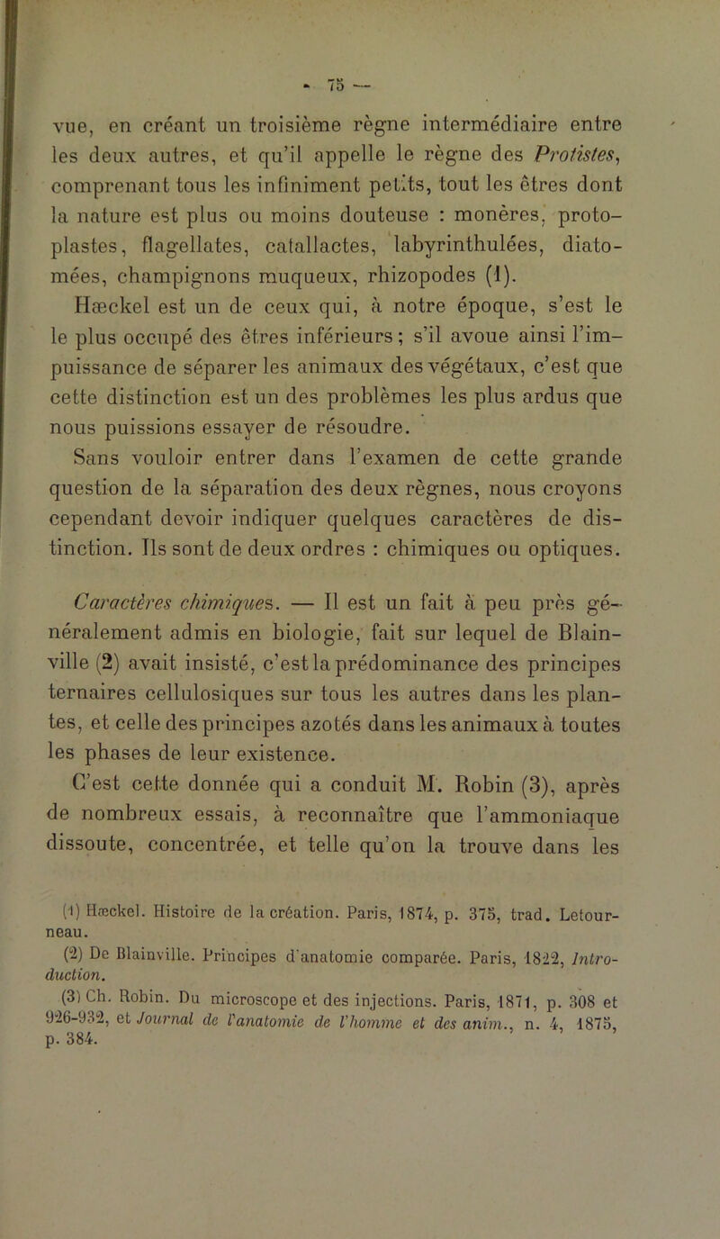 vue, en créant un troisième règne intermédiaire entre les deux autres, et qu’il appelle le règne des Protistes^ comprenant tous les infiniment petits, tout les êtres dont la nature est plus ou moins douteuse : monères, proto- plastes, flagellâtes, catallactes, 'labyrinthulées, diato- mées, champignons muqueux, rhizopodes (1). Hæckel est un de ceux qui, à notre époque, s’est le le plus occupé des êtres inférieurs ; s’il avoue ainsi l’im- puissance de séparer les animaux des végétaux, c’est que cette distinction est un des problèmes les plus ardus que nous puissions essayer de résoudre. Sans vouloir entrer dans l’examen de cette grande question de la séparation des deux règnes, nous croyons cependant devoir indiquer quelques caractères de dis- tinction. Ils sont de deux ordres : chimiques ou optiques. Caractères chimiques. — Il est un fait à peu près gé- néralement admis en biologie, fait sur lequel de Blain- ville (2) avait insisté, c’est la prédominance des principes ternaires cellulosiques sur tous les autres dans les plan- tes, et celle des principes azotés dans les animaux à toutes les phases de leur existence. C’est cette donnée qui a conduit M. Robin (3), après de nombreux essais, à reconnaître que l’ammoniaque dissoute, concentrée, et telle qu’on la trouve dans les (1) Hæckel. Histoire de la création. Paris, 1874, p. 375, trad. Letour- neau. (2) De Blainville. Principes d'anatomie comparée. Paris, 1822, Intro- duction. (3) Ch. Robin. Du microscope et des injections. Paris, 1871, p. 308 et 926-932, Qi Journal de l'anatomie de l'homme et des anim., n. 4, 1875, p. 384.