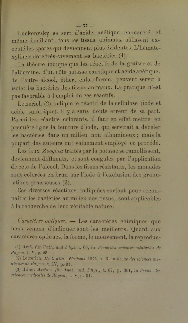 Luclvonvsky se sert d’acide acétique concentré et même bouillant; tous les tissus animaux pâlissent ex- cepté les spores qui deviennent plus évidentes. L’hémato- xyline colore très-vivement les bactéries (1). La théorie indique que les réactifs de la graisse et de Talbumine, d’un côté potasse caustique et acide acétique, de l’autre alcool, éther, chloroforme, peuvent servir à isoler les bactéries des tissus animaux. La pratique n’est pas favorable à l’emploi de ces réactifs. Letzerich (2) indique le réactif de la cellulose (iode et acide sulfurique). Il y a sans doute erreur de sa part. Parmi les réactifs colorants, il faut en effet mettre en première ligne la teinture d’iode, qui servirait à déceler les bactéries dans un milieu non albumineux ; mais la plupart des auteurs ont vainement employé ce procédé. Les faux ZoogUea traités par la potasse se ramollissent, deviennent diflïuents^ et sont coagulés par l’application directe de l’alcool. Dans les tissus résistants, les monades sont colorées en brun par l’iode à l’e-xclusion des granu- lations graisseuses (3). Ces diverses réactions, indiquées surtout pour recon- naître les bactéries au milieu des tissus, sont applicables à la recherche de leur véritable nature. Caractères optiques. — Les caractères chimiques que nous venons d’indiquer sont les meilleurs. Quant aux caractères optiques, la forme, le mouvement, lareproduc- (l) Arch. fUr Palh. und Phys. t. 60, in Revue des sciences médicales de Hayem, t. V, p. 93. (i) Letzerich. Berl. Klin. Wochens, l8Ti, n. 6, in Reçue des sciences mé- dicales de Ilayein, t. IV, p.- 94. (3) Hiller. Archiv. filr Anal, und Phys., t. 6'2, p. 361, in Revue des sciences médicales de Hayem, t. V, p. 317.