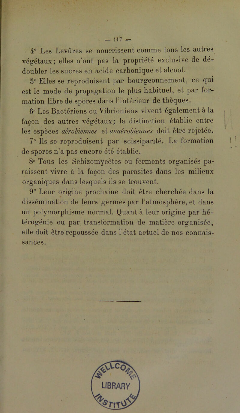 . \ — 117 -- 4° Les Levûres se nourriss.ent comme tous les autres végétaux; elles n’ont pas la propriété exclusive de dé- doubler les sucres en acide carbonique et alcool. 5 Elles se reproduisent par bourgeonnement, ce qui est le mode de propagation le plus habituel, et par for- mation libre de spores dans l’intérieur de thèques. 6° Les Bactériens ou Vibrioniens vivent également à la façon des autres végétaux; la distinction établie entre les espèces aérobiennes et anaérohwnnes doit être rejetée. 1° Ils se reproduisent par scissiparité. La formation de spores n’a pas encore été établie. 8° Tous les Schizomycètes ou ferments organisés pa- raissent vivre à la façon des parasites dans les milieux organiques dans lesquels ils se trouvent. 9“ Leur origine prochaine doit être cherchée dans la dissémination de leurs germes par l’atmosphère, et dans un polymorphisme normal. Quant à leur origine par hé- térogénie ou par transformation de matière organisée, elle doit être repoussée dans l'état actuel de nos connais- sances.