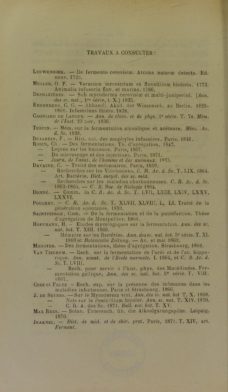 TRAVAUX A CONSULTER : Leuwenhckk. — De fermento cerevisiæ. Arcana naluræ détecta. Ed. nouv. 17“2:u Muu.eh, 0. F. — Yermiuin terrestrium et fliivatilinm historia. -1173. Animalia infiisoria fluv. et marina. 1786. Desmazières. — Sub mycoderma cerevisiæ et malti-juniperini. [Ann. des sn. nat., série, t. X.) 182a. Ehrenberg, G. G. — Abliandl. Akad. der Wissenscli. zu Berlin. 1829- •186!. Infusoriens thiere. 1838. Cagniard de Latour. — Ann. de chim. ei de pliys. 2® série. T. 78. Méni. de l’Jnst. 23 ;)ov. 1836. Turpin. — Mém. sur la fermentation alcoolique et acéteuse. Mèm. Ac. d. Sc. 1828. Dujardin, F. — Hisl. nul. des zoopliyles infusoires. Paris. 1841. Robin, Gti. — Des fermentations. Tli. d’anrégation. 1847. — Leçons sur les humeurs. Paris, 1867. — Du microscope et des injections. Paris, 1871. — Journ. de l'anal, de l'homme et des animaux. 1873. Davaine, C. — Traité des entozoaires. Paris, 1839. — Recherches sur les Vibrioniens. C. R. Ac. d. Sc. T. LIX. 1864. Art. Bactérie. Dict. encycl. des sc. méd. — Recherches sur les maladies charbonneuses. C. R. Ac. d. Sc. 1863-1864. — C. R. Soc. de Bioloqie 1864. Donné. — Comm. in C. R. Ac. d. Sc. f. LVII, LXIII, LXIV, LXXV, LXXVI. PoucHET. - C. R. Ac. d. Sc. T. XLVII, XLYIII, L, LI. Traité de la génération spontanée. 1839. Saintpierre, Cam. — De la fermentation et de la putréfaction. Thèse d’agrégation de Montpellier. 18bU. Hoffmann, H. — Eludes mycoiogiques sur la fermentation. Ann. des sc. nat. bot. T. XIII. 1860. ' ■ — Mémoire sur les Bactéries. Arm. dessc. iia/. i>oL 3° série. T. XI. 1869 et Botanische Zcitung. — Av. et mai 1869. Monoyer. —Des fermentations, thèse d’agrégation. Strasbourg, 1862. Van Tieghem. — Rech. sur la fermentation de l’urée et de l’ac. hippu- rique. Ann. scient, de l’Ecole normale. I. 1864, et C. R. Ac. d. Sc. T. LVIIl. — Rech. pour servir à l’hist. phys. des Mucédinées. Fer- mentation gallique. Arm. des sc. nai. bot. 3® série. T. Vlll. 1867. CozE et Feltz — Rech. exp. sur la présence des infusoires dans les maladies infectieuses. Paris et Strasbourg. 1866. J. DE Seynes. —Sur le Mycoderma vini. Ann. des sc. nat. bot T. X. 1868. — Note sur le Pénicillium bicolor. Ann. sc. nat. T. XIV. 1870. C. R. A. des Sc. 1871. Bull. soc. bot. T. XV. Max Rees. — Botan. Untersuch. üb. die Alkoolgàrungspilze. Leipzig. 1870. Jeannel. — Dict. de méd. et de chir. prat. Paris, 1871. T. XIV, art. Ferment.