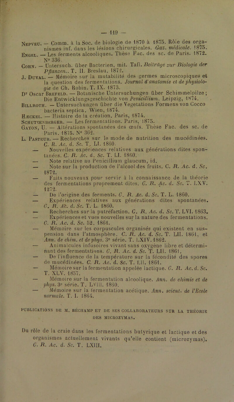 Nepveü. - Comm. à la Soc. de biologie de 1870 à 1875. Rôle des orga- nismes inf. dans les lésions chirurgicales. Gaz. médicale. 1875. Engel. — Les lerments alcooliques. Thèse Fac. des sc. de Paris. 1872. N“ 336. CoHN. — üiilersuch. über Bactérien, mit. Ta-ïl. Beüràge zur Biologie der Pflanzen..T. II. Breslau, 187-i. J. Duval. — Mémoire sur la mutabilité des germes microscopiques et la question des fermentations. Journal d'anatomie et de physiolo- gie de Ch. Robin. T. IX. 1873. D'' Oscar Brefeld. — Botanische Untersuchungen über Schimmelpilze ; Die Entwicklungsgeschichte von Pénicillium. Leipzig, 1874. Billroth. — Untersuchungen über die Végétations Formens von Cocco bacteria septica. Wien, 1874. Hæckel. — Histoire de la création. Paris, 1874. ScHüTZEXBERGEK. — Les fermentations. Paris, 1875. Gayon, U. — Altérations spontanées des œufs. Thèse Fac. des sc. de Paris. 1875. N“ 362. L. Pasteur. — Recherches sur le mode de nutrition des mucédinëes. C. R. Ac. d. Sc. T. U. 1860. — Nouvelles expériences relatives aux générations dites spon- tanées. C. R. Ac. d. Sc. T. LI. 1860. — Note relative au Pénicillium glaucum, id. — Note sur la production de l’alcool des fruits. C. R. Ac. d. Sc. 1872. — Faits nouveaux pour servir à la connaissance de la théorie ries fermentations proprement dites. C. R. Ac. d. Sc. T. LXV. 1272. — De l’origine des ferments. C. R. Ac. d. Sc. T. L. 1860. — Expériences relatives aux générations dites spontanées. G. R. Ab. d. Sc. T. L. 1860. . — Recherches sur la putréfaction. C. R. Ac. d. Sc. T. LVI. 1863. — Expériences et vues nouvelles sur la nature des fermentations. G. R. Ac. d. Sc. 52. 1861. —r Mémoire sur les corpuscules organisés qui existent en sus- pension dans l’atmosphère. C. R. Ac. d. Sc. T. LU. 1861, et Ann. de chîm. et de phys. 3® série. T. LXIV. 1862. — Animalcules infusoires vivant sans oxygène libre et détermi- nant des fermentations. G. R. Ac. d. Sc. T. LU. 1861. — De l'influence de la température sur la fécondité des spores de mucédinées. C. R. Ac. d. Sc. T. LU. 1861. — Mémoire sur la fermentation appelée lactique. G. R. Ac. d. Sc. T. XLV. 1857. — Mémoire sur la fermentation alcoolique. Ann. de chimie et de phys. 3® série. T. LV|H. 1860. — Mémoire sur la fermentation acétique. Ann. scient, de l’Ecole normale. T. I. 1864. PUBLICATIONS DE M. BÊCIIAMP ET DE SES COLLABORATEURS SUR LA THÉORIE DES MICROZYM.AS. Du rôle de la craie dans les fermentations butyrique et lactique et des organismes actuellement vivants qu’elle contient (microzymas). G. R. Ac. d. Sc. T. LXIII.