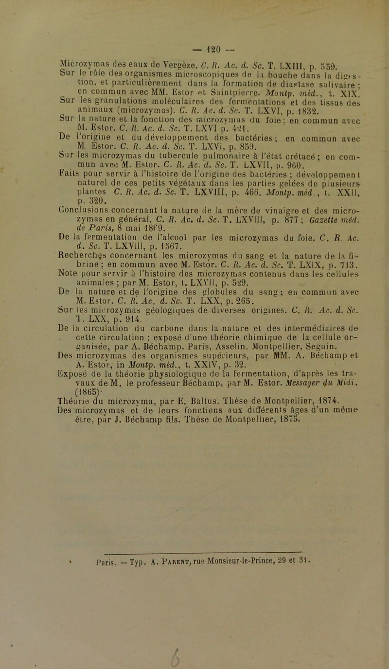 Microzymas des eaux de Vergèze. C. R. Ac. d. Sc. T. LXIll, p. SoO. Sur le rôle des organismes microscopiques de la bouche dans la dis(s- tion, el particulièrement dans la formation do diastase salivaire- en commun avec MM. lîslor «t Sainlpierre. Montp. méd., t. Xix! Sur les granulations moléculaires des fermentations et des tissus des animaux (microzymas). C. R. Ac. d. Sc. T. LXVI, p. 1832. Sur la nature et la fonction des microzymas du foie ; en commun avec M. Estor. C. R. Ac. d. Sc. T. LXVI p. 421. De l’origine et du développement des bactéries; en commun avec M. Estor. C. R. Ac. d. Sc. T. LXVi, p. 8o!). Sur les microzymas du tubercule pulmonaire à l’état crétacé; en com- mun avec M. Estor. C. R. Ac. d. Sc. ï. LXVII, p. 960. Faits pour servir à l’histoire de l’origine des bactéries ; développemen l naturel de ces petits végétaux dans les parties gelées de plusieurs plantes C. R. Ac. d. Sc. T. LXVIII, p. 466. Montp. méd., t. XXII, p. 320. Conclusions concernant la nature de la mère de vinaigre et des micro- zymas en général. C. R. Ac. d. Sc. T. LXVIII, p. 877 ; Gazette méd. de Paris, 8 mai 1869. De la fermentation de l’alcool par les microzymas du foie. C. R. Ac. d. Sc. T. LXVIII, p. 1367. Recherchçs concernant les microzymas du sang et la nature de la 6- brine : en commun avec M. Estor. C. R. Ac. d. Sc. T. LXIX, p. 713. Note pour servir à l’histoire des microzymas contenus dans les cellules animales ; par M. Estor, l. LXVII, p. 529. De la nature et de l'origine des globules du sang; eu commun avec M. Estor. C. R. Ac. d. Sc. T. LXX, p. 265. Sur les microzymas géologiques de diverses origines. C. R. Ac. d. Sc. 1. LXX, p. 914. De la circulation du carbone dans la nature et des intermédiaires de . cette circulation ; exposé d’une théorie chimique de la cellule or- ganisée, par A. Béchamp. Paris, Asselin. Montpellier, Seguin. Des microzymas des organismes supérieurs, par MM. A. Béchamp et A. Estor, in Montp. méd., t. XXIV, p. 32. Exposé de la théorie physiologique de la fermentation, d’après les tra- vaux deM. le professeur Béchamp, par M. Estor. .Messager du Midi, (1865)- Théorie du microzyma, par E. Baltus. Thèse de Montpellier, 1874. Des microzymas et de leurs fonctions aux différents âges d’un même être, par J. Béchamp fils. Thèse de Montpellier, 1875. Paris. — Typ. A. Pahent, rue Monsieur-le-Prlnce, 29 et 31. r