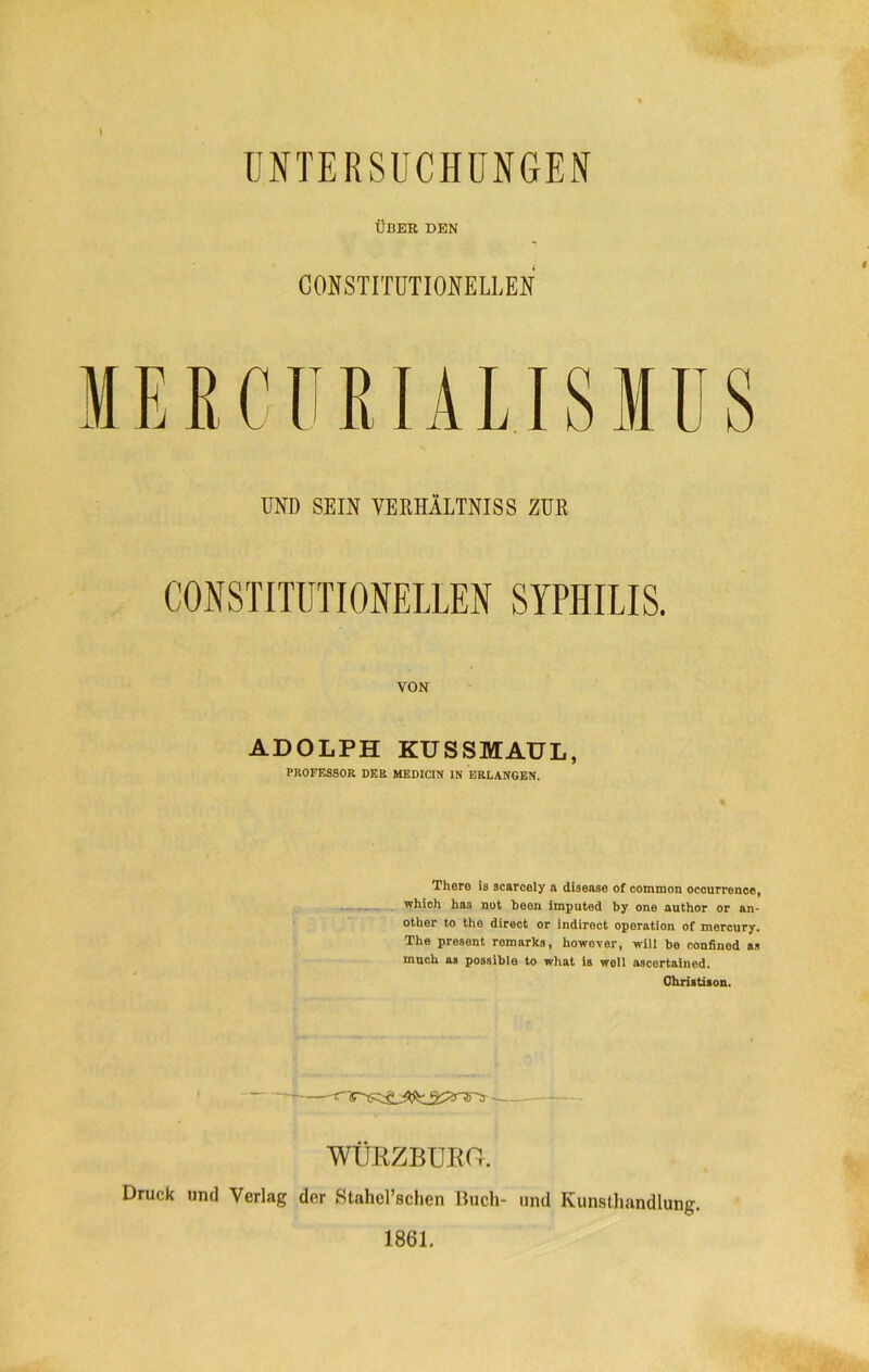 UNTERSUCHUNGEN ÜBER DEN CONSTITUTIONELLEN MEECUEIALISMUS UND SEIN VERHÄLTNISS ZUR CONSTITUTIONELLEN SYPHILIS. VON ADOLPH KUSSMAUL, PROFESSOR DER MEDICIN IN ERLANGEN. There ia scarcely a disease of common occurrence, which has not b e 6 n imputed !)y one author or an- other to tho direct or indiroct Operation of mercury. The present romarks, however, will bo confinod as mnch as possible to what ia woll ascertained. Christison. WÜRZBURtt. Druck und Verlag der Stahel’schen Buch- und Kunsthandlung. 1861.