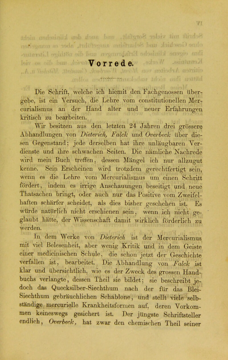 Vorrede. Die Schrift, welche ich hiemit den Fachgenossen über- gehe, ist ein Versuch, die Lehre vom constitutioneilen Mer- curialismus an der Hand alter und neuer Erfahrungen kritisch zu bearbeiten. Wir besitzen aus den letzten 24 Jahren drei grössere Abhandlungen von Dieterich, Falck und Overheck über die- sen Gegenstand; jede derselben hat ihre unläugbaren Ver- dienste und ihre schwachen Seiten. Die nämliche Nachrede wird mein Buch treffen, dessen Mängel ich nur allzugut kenne. Sein Erscheinen wird trotzdem gerechtfertigt sein, wenn es die Lehre vom Mercurialismus um einen Schritt fördert, indem es irrige Anschauungen beseitigt und neue Thatsachen bringt, oder auch nur das Positive vom Zweifel- haften schärfer scheidet, als dies bisher geschehen ist. Es würde natürlich nicht erschienen sein, wenn ich nicht ge- ' , o glaubt hätte, der Wissenschaft damit wirklich förderlich zu werden. ln dem Werke von Dieterich ist der Mercurialismus mit viel Belesenheit, aber wenig Kritik und in dem Geiste einer medicinischen Schule, die schon jetzt der Geschichte verfallen ist, bearbeitet. Die Abhandlung von Falck ist klar und übersichtlich, wie es der Zweck des grossen Hand- buchs verlangte, dessen Theil sie bildet; sie beschreibt je- doch das Quecksilber-Siechthum nach der für das Blei- Siechthum gebräuchlichen Schablone, und stellt viele selb- ständige mercurielle Krankheitsformen auf, deren Vorkom- men keineswegs gesichert ist. Der jüngste Schriftsteller endlich, (Ferheekf hat zwar den chemischen Theil seiner