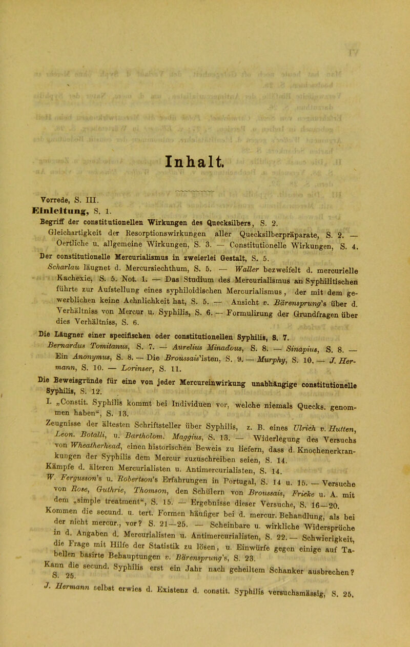 Inhalt. Vorrede, S. III. Einleitung, S. l. Begriff der constitutionellen Wirkungen des Quecksilbers, S. 2. Gleichartigkeit der Resorptionswirkungen aller Quecksilberpräparate, S. 2. Oertliche u. allgemeine Wirkungen, S. 3. — Constitutionelle Wirkungen, S. 4. Der conatitutionelle Mercurialismus in zweierlei Gestalt, S. 5. Scharlau läugnet d. Mercursiechthum, S. 5. — Waller bezweifelt d. mercurielle Kachexie, S. 5. Not. 1. — Das Studium des Mercurialismus an Syphilitischen führte zur Aufstellung eines syphiloidiBchen Mercurialismus , der mit dem ge- werblichen keine Aehnlichkeit hat, S. 5. — Ansicht v. Bärensprung's über d. Verhältnis von Mercur u. Syphilis, S. 6. - Formulirung der Grundfragen über dies Verhältnis, S. 6. Die Läugner einer specifischen oder constitutionellen Syphilis, S. 7. Bema/rdus Tomitanm, S. 7. — Aurelius Minadom, S. 8. — Sinapius, S. 8. Ein Anonymus, S. 8. — Die Broussais'iaten, S. 9. — Murphy, S. 10. J. Her- mann, S. 10. — Lorinser, S. 11. Die Beweisgründe für eine von jeder Mercureinwirkung unabhängige constitutionelle Syphilis, S. 12. I. „Constit. Syphilis kommt bei Individuen vor, welche niemals Quecks. genom- men haben“, S. 13. Zeugnisse der ältesten Schriftsteller über Syphilis, z. B. eines Ulrich v. Hutten, Leon. Botalli, u. Bartholom. Maggius, S. 13. — Widerlegung des Versuchs von Wheatherhead, einen historischen Beweis zu liefern, dass d. Knochenerkran- kungen der Syphilis dem Mercur zuzuschreiben seien, S. 14. Kämpfe d. älteren Mercurialisten u. Antimercurialisten, S. 14. W. Fergusson's u. Robertson's Erfahrungen in Portugal, S. 14 u. 16.—Versuche von Rose, Guthrie, Thomson, den Schülern von Broussais, Fricke u. A. mit dem „simple treatment“, S. 15. — Ergebnisse dieser Versuche, S. 16—20. Kommen die secund. u. tert. Formen häufiger bei d. mercur. Behandlung, als bei der n.cht mercur, vor? S. 21-25. _ Scheinbare u. wirkliche Widersprüche in d. Angaben d. Mercurialisten u. Antimercurialisten, S. 22.— Schwierigkeit die I rage mit Hilfe der Statistik zu lösen, u. Einwürfe gegen einige auf Ta- bellen basirte Behauptungen v. Rärensprung\ S. 23. Kannte secund. Syphilis erst ein Jahr nach geheiltem Schanker ausbrechen? J. Hermann selbst erwies d. Existenz d. constit. Syphilis versuchsmässig, S. 25.