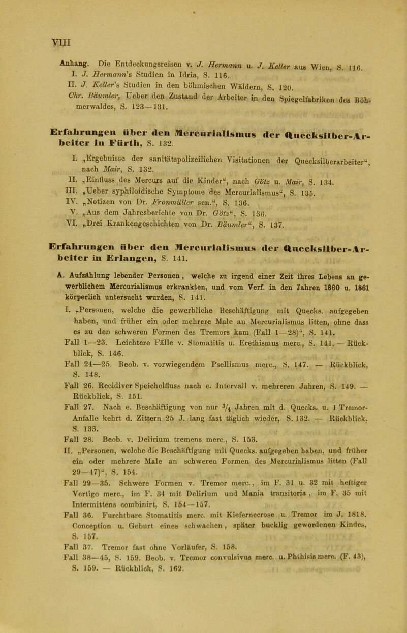 Anhang. Die Entdeckungsreisen v. J. Hermann u. J. Keller aus Wien, S. 116. I. J. Hermann'n Studien in Idria, S. 116. II. J. Keller's Studien in den böhmischen Wäldern, S. 120. Chr. Däumler, lieber den Zustand der Arbeiter in den Spiegelfabriken des Böh- merwaldes, S. 123—131. Erfahrungen über den Mercurialismus der Quccksilher-Ar- beiter ln Filrth, S. 132. I. „Ergebnisse der sanitätspolizeilichen Visitationen der Quecksilberarbeiter“, nach Mair, S. 132. II. „Einfluss des Mercurs auf die Kinder“, nach G'ötz u. Mair, S. 134. III. „lieber syphiloidisclie Symptome des Mercurialismus“, S. 135. IV. „Notizen von Dr. Fronmüller sen.“, S. 136. V. „Aus dem Jahresberichte von Dr. Göts“, S. 136. VI. „Drei Krankengeschichten von Dr. Bäumler“, S. 137. Erfahrungen über den Mercurialismus der Quecksilber-Ar- beiter in Erlangen, S. 141. A. Aufzählung lebender Personen, welche zu irgend einer Zeit ihres Lebens an ge- werblichem Mercurialismus erkrankten, und vom Verf. in den Jahren 1860 u. 1861 körperlich untersucht wurden, S. 141. I. „Personen, welche die gewerbliche Beschäftigung mit Quecks. aufgegeben haben, und früher ein oder mehrere Male an Mercurialismus litten, ohne dass es zu den schweren Formen des Tremors kam (Fall 1—28)“, S. 141. Fall 1—23. Leichtere Fälle v. Stomatitis u. Erethismus merc., S. 141. — Rück- blick, S. 146. Fall 24—25. Beob. v. vorwiegendem Psellismus merc., S. 147. — Rückblick. S. 148. Fall 26. Recidiver Speichelfluss nach e. Intervall v. mehreren Jahren, S. 149. — Rückblick, S. 151. Fall 27. Nach e. Beschäftigung von nur 3/4 Jahren mit d. Quecks. u. 1 Tremor- Anfalle kehrt d. Zittern 25 J. lang fast täglich wieder, S. 132. — Rückblick. S. 133. Fall 28. Beob. v. Delirium tremens merc., S. 153. II. „Personen, welche die Beschäftigung mit Quecks. aufgegeben haben, und früher ein oder mehrere Male an schweren Formen des Mercurialismus litten (Fall 29-47)“, S. 154. Fall 29—35. Schwere Formen v. Tremor merc., im F. 31 u. 32 mit heftiger Vertigo merc., im F. 34 mit Delirium und Mania transitoria , im F. 35 mit Intermittens combinirt, S. 154—157. Fall 36. Furchtbare Stomatitis merc. mit Kiefernecrose u. Tremor im J. 1818. Conception u. Geburt eines schwachen, später bucklig gewordenen Kindes, S. 157. Fall 37. Tremor fast ohne Vorläufer, S. 158. Fall 38—45, S. 159. Beob. v. Tremor convulsivus merc. u. Phthisis merc. (F. 43), S. 159. — Rückblick, S. 162.