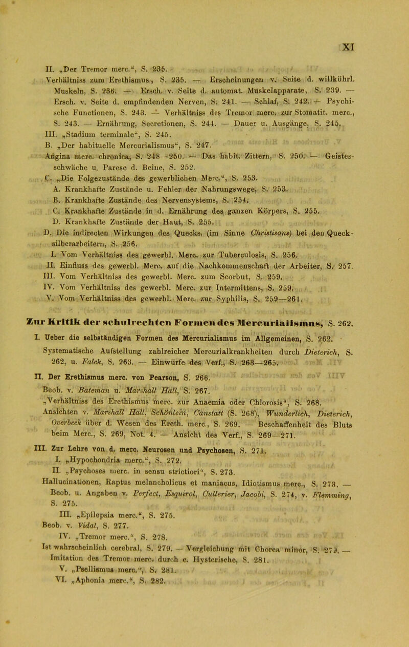II. „Der Tremor merc.“, S. 236. Yerliältniss zum Erethismus, S. 235. — Erscheinungen v. Seite d. willkiihrl. Muskeln, S. 236. — Ersah. v. Seite d. automat. Muskelapparate, S. 239. — Ersch. v. Seite d. empfindenden Nerven, S. 241. — Schlaf, S. 242. — Psychi- sche Functionen, S. 243. — Yerhältniss des Tremor merc. zur Stomatit. merc., S. 243. — Ernährung, Secretionen, S. 244. — Dauer u. Ausgänge, S. 245. III. „Stadium terminale“, S. 245. B. „Der habituelle Mercurialismus“, S. 247. Angina merc. chronica, S. 248—250. — Das habit. Zittern, S. 250. — Geistes- schwäche u. Parese d. Beine, S. 252. C. „Die Folgezustände des gewerblichen Merc.“, S. 253. A. Krankhafte Zustände u. Fehler der Nahrungswege, S. 253. B. Krankhafte Zustände des Nervensystems, S. 254. C. Krankhafte Zustände in d. Ernährung des ganzen Körpers, S. 255. D. Krankhafte Zustände der Haut, S. 255. D. Die indirecten Wirkungen des Quecks. (im Sinne Ohristisom) bei den Queck- silberarbeitern, S. 256. I. Vom Yerhältniss des gewerbl. Merc. zur Tuberculosis, S. 256. II. Einfluss des gewerbl. Merc. auf die Nachkommenschaft der Arbeiter, S. 257. III. Vom Yerhältniss des gewerbl. Merc. zum Scorbut, S. 259. IV. Vom Yerhältniss des gewerbl. Merc. zur Intermittens, S. 259. Y. Vom Verhältniss des gewerbl. Merc. zur Syphilis, S. 259—261. Zur Kritik der Schulrechten Formendes Mercurialismns, S. 262. I. lieber die selbständigen Formen des Mercurialismus im Allgemeinen, S. 262. Systematische Aufstellung zahlreicher Mercurialkrankheiten durch Dieterich, S. 262, u. Falck, S. 263. — Einwürfe des Verf., S. 263—265. n. Der Erethismus merc. von Pearson, S. 266. Beob. v. Bateman u. Marshall Hall, S. 267. „Verhältniss des Erethismus merc. zur Anaemia oder Chlorosis“, S. 268. Ansichten v. Marshall Hall, Schönlein, Canstatt (S. 268), Wunderlich, Dieterich, Overbeck über d. Wesen des Ereth. merc., S. 269. — Beschaffenheit des Bluts beim Merc., S. 269, Not. 4. — Ansicht des Verf., S. 269—271. III. Zur Lehre von d. merc, Neurosen und Psychosen, S. 271. I. „Hypochondrie merc.“, S. 272. n. „Psychoses merc. in sensu strictiori“, S. 273. Hallucinationen, Raptus melancholicus et maniacus, Idiotismus merc., S. 273. Beob. u. Angaben v. Perfect, Esquirol, Oullerier, Jacobi, S. 274, v. Flemming, S. 275. III. „Epilepsie merc.“, S. 275. Beob. v. Vidal, S. 277. IV. „Tremor merc.“, S. 278. Ist wahrscheinlich cerebral, S. 279. — Vergleichung mit Chorea minor, S. 279. Imitation des Tremor merc. durch e. Hysterische, S. 281. V. „Psellismus merc., S. 281. VI. „Aphonia merc.“, S, 282.