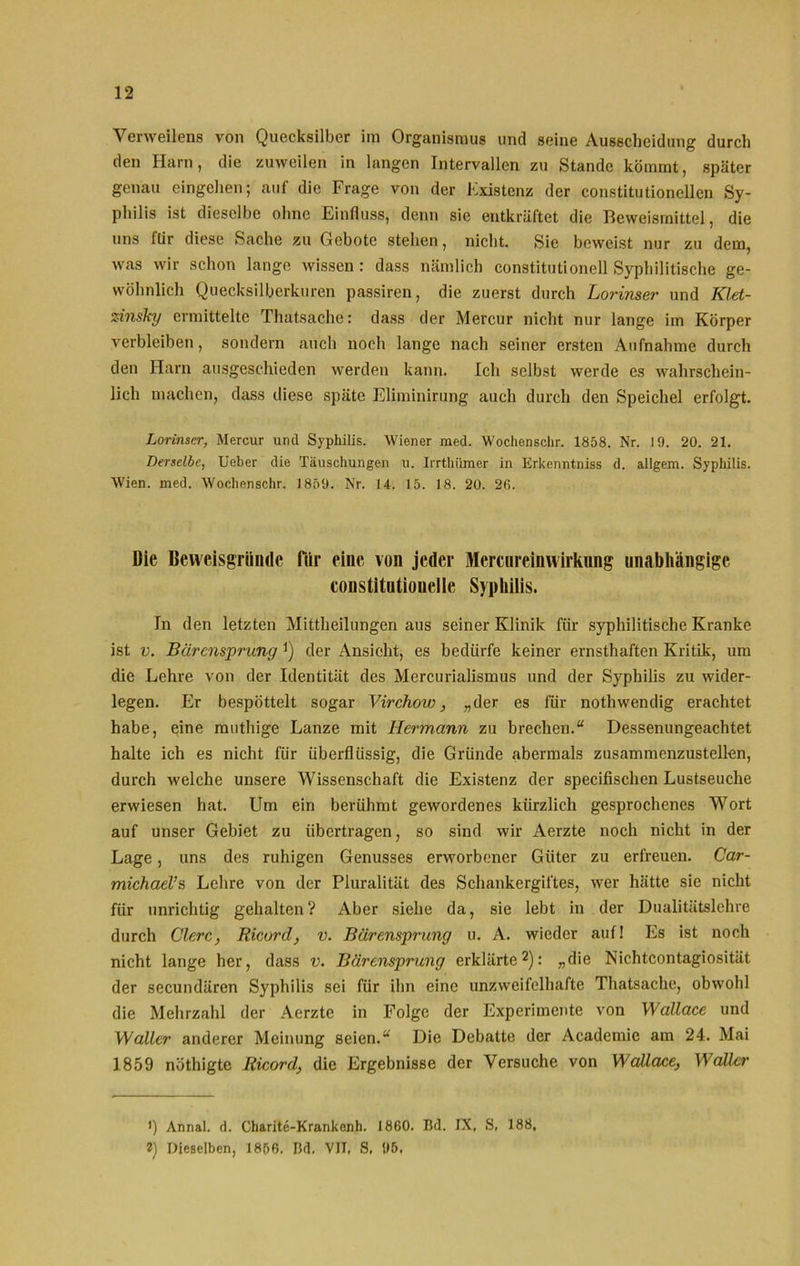 Venveilens von Quecksilber im Organismus und seine Ausscheidung durch den Harn, die zuweilen in langen Intervallen zu Stande kömmt, später genau eingchen; auf die Frage von der Existenz der constitutioneilen Sy- philis ist dieselbe ohne Einfluss, denn sie entkräftet die Beweismittel, die uns für diese Sache zu Gebote stehen, nicht. Sic beweist nur zu dem, was wir schon lange wissen : dass nämlich constitutionell Syphilitische ge- wöhnlich Quecksilberkuren passiren, die zuerst durch Lorinser und Klet- zinslcy ermittelte Thatsache: dass der Mercur nicht nur lange im Körper verbleiben, sondern auch noch lange nach seiner ersten Aufnahme durch den Harn ausgeschieden werden kann. Ich selbst werde es wahrschein- lich machen, dass diese späte Eliminirung auch durch den Speichel erfolgt. Lorinser, Mercur und Syphilis. Wiener raed. Wochensehr. 1858. Nr. 19. 20. 21. Derselbe, Ueber die Täuschungen u. Irrthiimer in Erkenntniss d. allgem. Syphilis. Wien. med. Wochenschr. 1859. Nr. 14. 15. 18. 20. 26. Die Beweisgründe für eine von jeder Mercureinwirknng unabhängige constitutiouelle Syphilis. In den letzten Mittheilungen aus seiner Klinik für syphilitische Kranke ist v. Bärensprung J) der Ansicht, es bedürfe keiner ernsthaften Kritik, um die Lehre von der Identität des Mercurialismus und der Syphilis zu wider- legen. Er bespöttelt sogar Virchoiv, „der es für nothwendig erachtet habe, eine muthige Lanze mit Hermann zu brechen.“ Dessenungeachtet halte ich es nicht für überflüssig, die Gründe abermals zusammenzustellen, durch welche unsere Wissenschaft die Existenz der specifisclien Lustseuche erwiesen hat. Um ein berühmt gewordenes kürzlich gesprochenes Wort auf unser Gebiet zu übertragen, so sind wir Aerzte noch nicht in der Lage, uns des ruhigen Genusses erworbener Güter zu erfreuen. Car- michael’s Lehre von der Pluralität des Schankergiftes, wer hätte sie nicht für unrichtig gehalten? Aber siehe da, sie lebt in der Dualitätslehre durch Clerc, Ricard, v. Bärensprung u. A. wieder auf! Es ist noch nicht lange her, dass v. Bärensprung erklärte1 2): „die Nichtcontagiosität der secundären Syphilis sei für ihn eine unzweifelhafte Thatsache, obwohl die Mehrzahl der Aerzte in Folge der Experimente von Wallace und Waller anderer Meinung seien.“ Die Debatte der Academic am 24. Mai 1859 nöthigte Ricard, die Ergebnisse der Versuche von Wallace, Waller 1) Annal. d. Charite-Krankenh. 1860. Bd. IX, S, 188, 2) Dieselben, 1856. Bd. VIT, S, 95.
