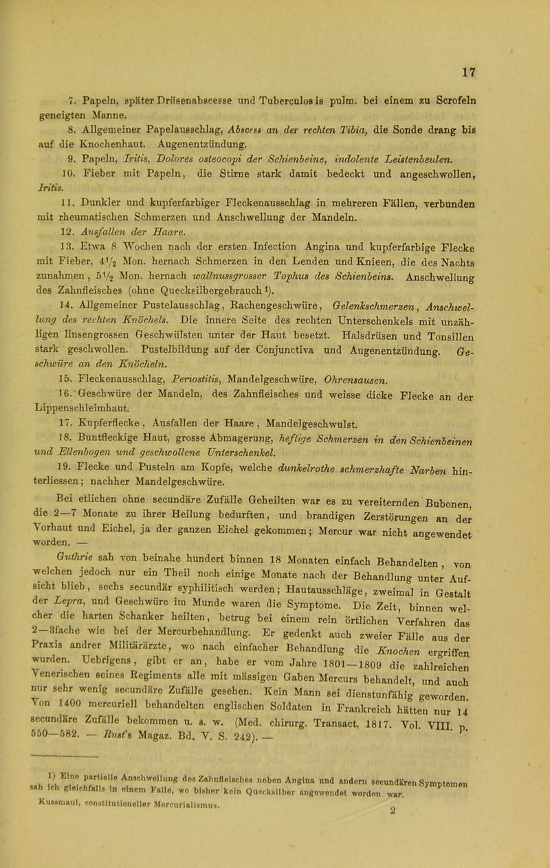 7. Papeln, später Priisennbscesse und Tuberculos is pulrn. bei einem zu Scrofeln geneigten Manne. 8. Allgemeiner Papelau6schlag, Absccss an der rechten Tibia, die Sonde drang bis auf die Knochenhaut. Augen entzündung. 9. Papeln, Iritis, Dolores osteocopi der Schienbeine, indolente Leisienbeulen. 10. Fieber mit Papeln, die Stirne stark damit bedeckt und angeschwollen, Iritis. 11. Dunkler und kupferfarbiger Fleckenausschlag in mehreren Fällen, verbunden mit rheumatischen Schmerzen und Anschwellung der Mandeln. 12. Ausfallen der Haare. 13. Etwa 8 Wochen nach der ersten Infection Angina und kupferfarbige Flecke mit Fieber, 41/2 Mon. hernach Schmerzen in den Lenden und Knieen, die des Nachts Zunahmen, 51/2 Mon. hernach toallnussgrosser Tophus des Schienbeins. Anschwellung des Zahnfleisches (ohne Quecksilbergebrauchi). 14. Allgemeiner Pustelausschlag, Rachengeschwüre, Gelenkschmerzen, Anschwel- lung des rechten Knöchels. Die innere Seite des rechten Unterschenkels mit unzäh- ligen linsengrossen Geschwülsten unter der Haut besetzt. Halsdrüsen und Tonsillen stark geschwollen. Pustelbildung auf der Conjunctiva und Augenentzündung. Ge- schwüre an den Knöcheln. 15. Fleckenausschlag, Periostitis, Mandelgeschwüre, Ohrensausen. 16. Geschwüre der Mandeln, des Zahnfleisches und weisse dicke Flecke an der Lippenschleimhaut. 17. Kupferflecke, Ausfallen der Haare, Mandelgeschwulst. 18. Buntfleckige Haut, grosse Abmagerung, heftige Schmerzen in den Schienbeinen und Ellenbogen und geschwollene Unterschenkel. 19. Flecke und Pusteln am Kopfe, welche dunkelrothe schmerzhafte Narben hin- terliessen; nachher Mandelgeschwüre. Bei etlichen ohne secundäre Zufälle Geheilten war es zu vereiternden Bubonen die 2—7 Monate zu ihrer Heilung bedurften, und brandigen Zerstörungen an der Vorhaut und Eichel, ja der ganzen Eichel gekommen; Mercur war nicht angewendet worden. — Guthrie sah von beinahe hundert binnen 18 Monaten einfach Behandelten , von welchen jedoch nur ein Theil noch einige Monate nach der Behandlung unter Auf- sicht blieb, sechs secundär syphilitisch werden; Hautausschläge, zweimal in Gestalt der Lepra, und Geschwüre im Munde waren die Symptome. Die. Zeit, binnen wel- cher die harten Schanker heilten, betrug bei einem rein örtlichen Verfahren das 2—3fache wie bei der Mercurbehandlung. Er gedenkt auch zweier Fälle aus der Praxis andrer Militärärzte, wo nach einfacher Behandlung die Knochen ergriffen wurden. Uebrigens, gibt er an, habe er vom Jahre 1801 — 1809 die zahlreichen Venerischen seines Regiments alle mit massigen Gaben Mercurs behandelt und auch nur sehr wenig secundäre Zufälle gesehen. Kein Mann sei dienstunfähig geworden. ' °n 1400 mercuriell behandelten englischen Soldaten in Frankreich hätten nur U secundäre Zufälle bekommen u. s. w. (Med. Chirurg. Transact. 1817. Vol. VIII 550—582. — Jlvst'e. Magaz. Bd. V. S. 242). — ‘ P‘ 1) Eine partielle Anschwellung dos Zahnfleisches neben Angina und andern secundären Symptomen sah Ich gleichfalls In einem Fallo, wo bisher kein Quecksilber angowendot worden war. Kussmaul, constitutloneller Mercuriallsmus.