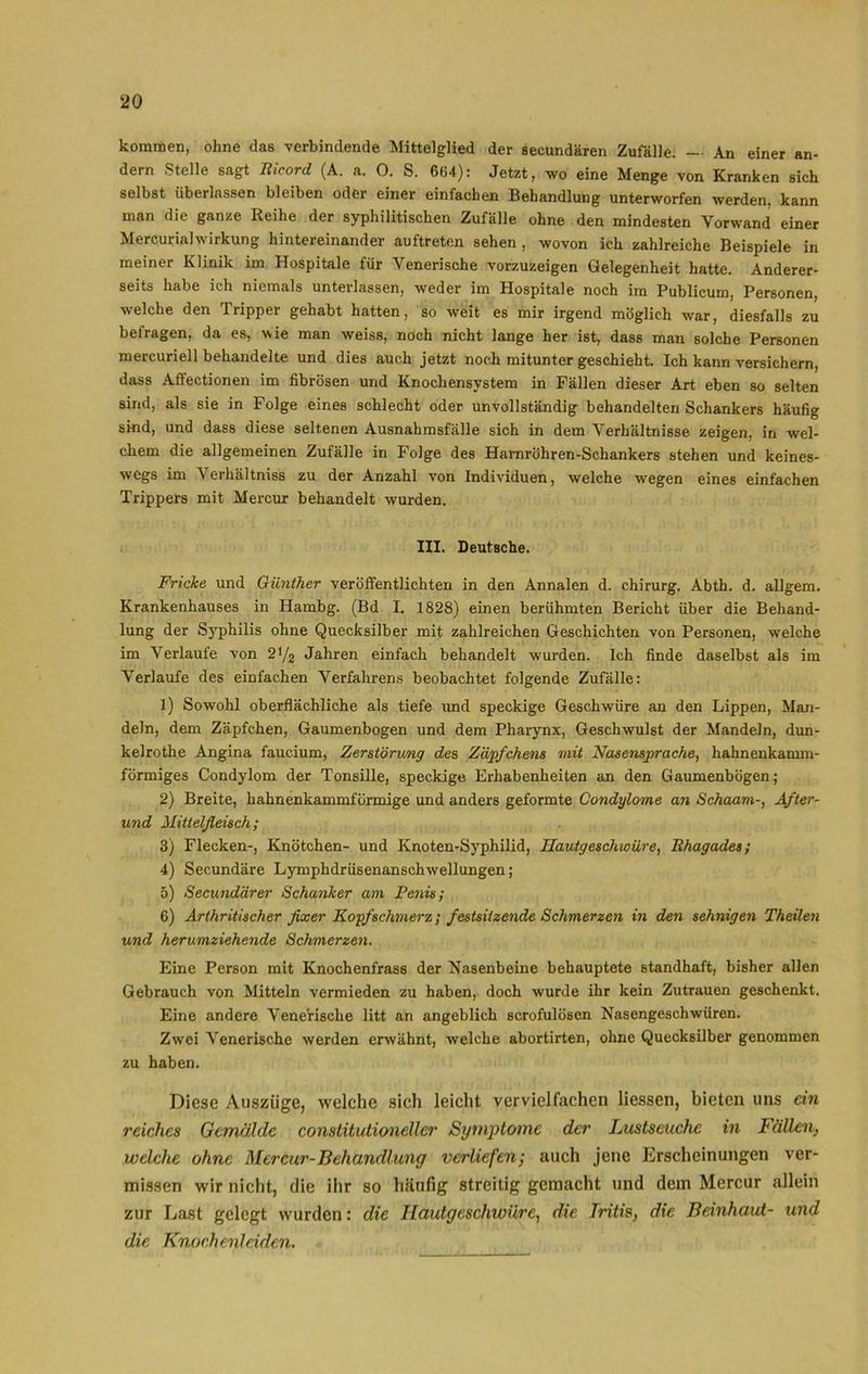 kommen, ohne das verbindende Mittelglied der secundären Zufälle. — An einer an- dern Stelle sagt Ricord (A. a. 0. S. 6(54): Jetzt, wo eine Menge von Kranken sich selbst überlassen bleiben oder einer einfachen Behandlung unterworfen werden, kann man die ganze Reihe der syphilitischen Zufälle ohne den mindesten Vorwand einer MercurialWirkung hintereinander auftreten sehen , wovon ich zahlreiche Beispiele in meiner Klinik im Hospitale für Venerische vorzuzeigen Gelegenheit hatte. Anderer- seits habe ich niemals unterlassen, weder im Hospitale noch im Publicum, Personen, welche den Tripper gehabt hatten, so weit es mir irgend möglich war, diesfalls zu befragen, da es, wie man weiss, noch nicht lange her ist, dass man solche Personen mercuriell behandelte und dies auch jetzt noch mitunter geschieht. Ich kann versichern, dass Affectionen im fibrösen und Knochensystem in Fällen dieser Art eben so selten sind, als sie in Folge eines schlecht oder unvollständig behandelten Schankers häufig sind, und dass diese seltenen Ausnahmsfälle sich in dem Verhältnisse zeigen, in wel- chem die allgemeinen Zufälle in Folge des Harnröhren-Schankers stehen und keines- wegs im Verhältnis zu der Anzahl von Individuen, welche wegen eines einfachen Trippers mit Mercur behandelt wurden. III. Deutsche. Fricke und Günther veröffentlichten in den Annalen d. Chirurg. Abth. d. allgem. Krankenhauses in Hambg. (Bd I. 1828) einen berühmten Bericht über die Behand- lung der Syphilis ohne Quecksilber mit zahlreichen Geschichten von Personen, welche im Verlaufe von 2y2 Jahren einfach behandelt wurden. Ich finde daselbst als im Verlaufe des einfachen Verfahrens beobachtet folgende Zufälle: 1) Sowohl oberflächliche als tiefe und speckige Geschwüre an den Lippen, Man- deln, dem Zäpfchen, Gaumenbogen und dem Pharynx, Geschwulst der Mandeln, dun- kelrothe Angina faucium, Zerstörung des Zäpfchens mit Nasensprache, hahnenkamm- förmiges Condylom der Tonsille, speckige Erhabenheiten an den Gaumenbögen; 2) Breite, hahnenkammförmige und anders geformte Condylome an Schaam-, After- und Mittelfleisch; 3) Flecken-, Knötchen- und Knoten-Syphilid, Hautgeschwüre, Rhagades; 4) Secundäre Lymphdrüsenanschwellungen; 5) Secundärer Schanker am Penis; 6) Arthritischer fixer Kopfschmerz; festsitzende Schmerzen in den sehnigen Theilen und herumziehende Schmerzen. Eine Person mit Knochenfrass der Nasenbeine behauptete standhaft, bisher allen Gebrauch von Mitteln vermieden zu haben, doch wurde ihr kein Zutrauen geschenkt. Eine andere VeneHsche litt an angeblich scrofulösen Nasengeschwüren. Zwei Venerische werden erwähnt, welche abortirten, ohne Quecksilber genommen zu haben. Diese Auszüge, welche sich leicht vervielfachen Hessen, bieten uns ein reiches Gemälde constitutionellcr Symptome der Lustseuche in Fällen, welche ohne Mercur-Behandlung verliefen; auch jene Erscheinungen ver- missen wir nicht, die ihr so häufig streitig gemacht und dem Mercur allein zur Last gelegt wurden: die Hautgeschwüre, die Iritis, die Beinhaut- und die Knochenleiden.