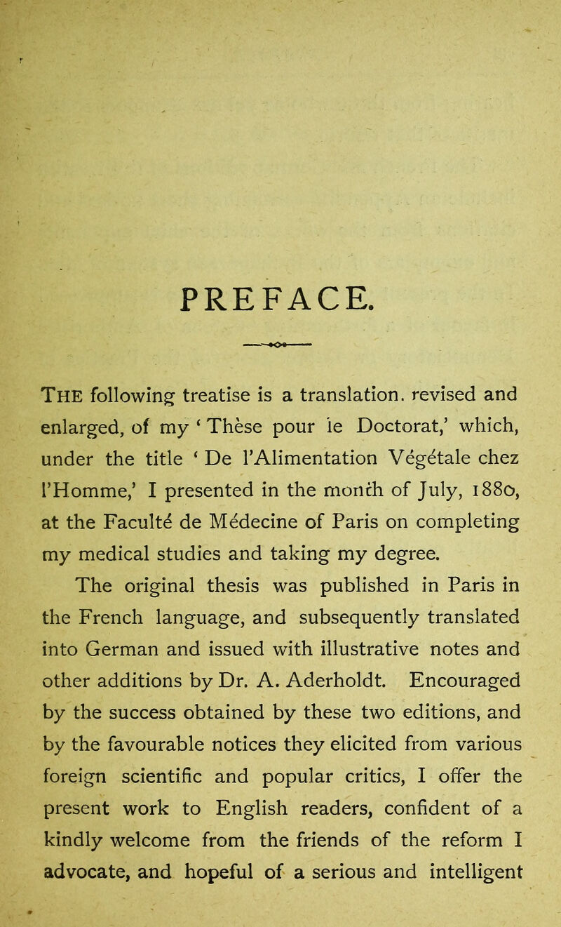 PREFACE. The following treatise is a translation, revised and enlarged, of my ‘ These pour ie Doctorat,’ which, under the title ‘ De TAlimentation Vegetale chez FHomme,’ I presented in the month of July, 1880, at the Faculte de Medecine of Paris on completing my medical studies and taking my degree. The original thesis was published in Paris in the French language, and subsequently translated into German and issued with illustrative notes and other additions by Dr. A. Aderholdt. Encouraged by the success obtained by these two editions, and by the favourable notices they elicited from various foreign scientific and popular critics, I offer the present work to English readers, confident of a kindly welcome from the friends of the reform I advocate, and hopeful of a serious and intelligent