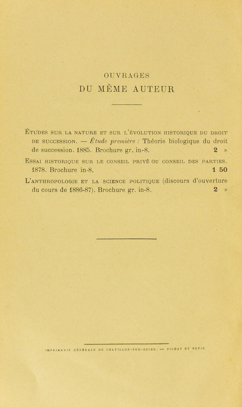 OUVRAGES DU MÊME AUTEUR Études sur la nature et sur l’évolution historique du droit de succession. — Étude première : Théorie biologique du droit de succession. 1885. Brochure gr. in-8. 2 » Essai historique sur le conseil privé ou conseil des parties. 1878. Brochure in-8. 1 50 L’anthropologie et la science politique (discours d’ouverture du cours de 1886-87). Brochure gr. in-8. 2 »