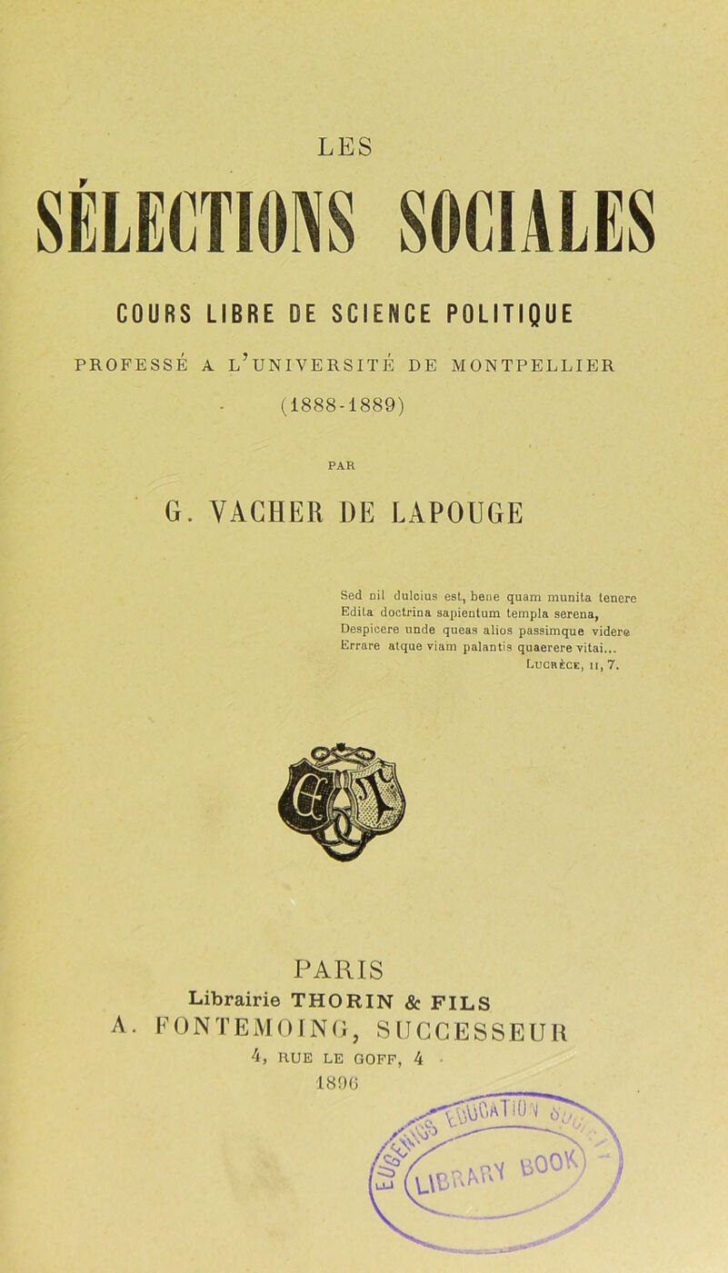 SELECTIONS SOCIALES COURS LIBRE DE SCIENCE POLITIQUE PROFESSÉ A L’UNIVERSITÉ DE MONTPELLIER (1888-1889) PAR G. VACHER DE LAPOUGE Sed nil dulcius est, beue quam munita tenere Edita doetrina sapientum templa serena, Despicere unde queas alios passimque videre Errare atque viam palantis quaerere vitai... Lucrèce, ii, 7. A. PARIS Librairie THORIN & FILS FONTEMOING, SUCCESSEUR 4, RUE LE GOFF, 4 1896