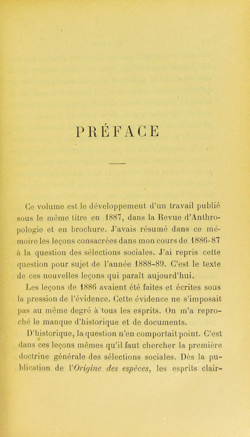 PREFACE Ce volume est le développement d’un travail publié sous le même Litre en 1887, dans la Revue d’Anthro- pologie et en brochure. J’avais résumé dans ce mé- moire les leçons consacrées dans mon cours de 1886-87 à la question des sélections sociales. J’ai repris cette question pour sujet de l’année 1888-89. C’est le texte de ces nouvelles leçons qui paraît aujourd’hui. Les leçons de 1886 avaient été faites et écrites sous la pression de l’évidence. Cette évidence ne s’imposait pas au même degré à tous les esprits. On m’a repro- ché le manque d’historique et de documents. D’historique, la question n’en comportait point. C’est dans ces leçons mêmes qu’il faut chercher la première doctrine générale des sélections sociales. Dès la pu- blication de YOrifjine des espèces, les esprits clair-