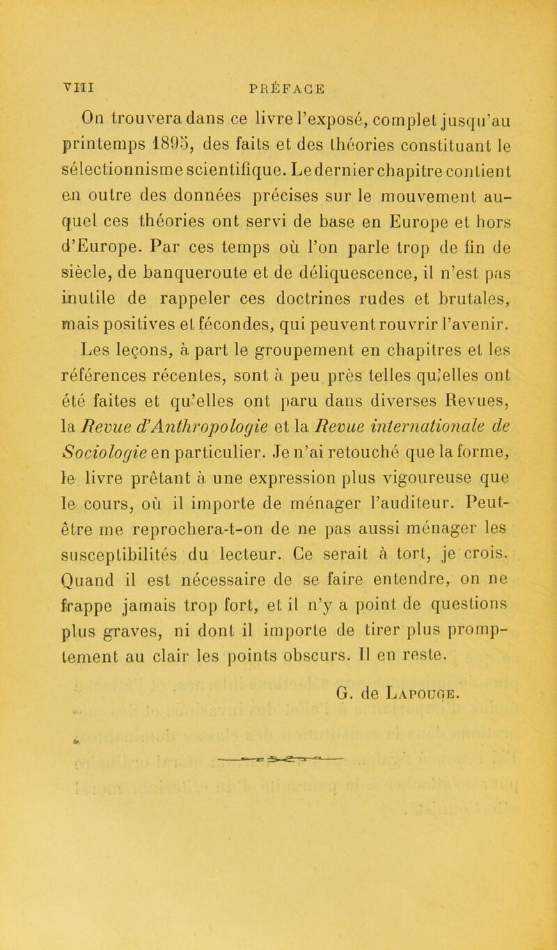 On trouvera dans ce livre l’exposé, complet jusqu’au printemps 189o, des faits et des théories constituant le sélectionnisme scientifique. Ledernier chapitre contient en outre des données précises sur le mouvement au- quel ces théories ont servi de base en Europe et hors d’Europe. Par ces temps où l’on parle trop de fin de siècle, de banqueroute et de déliquescence, il n’est pas inutile de rappeler ces doctrines rudes et brutales, mais positives et fécondes, qui peuvent rouvrir l’avenir. Les leçons, à part le groupement en chapitres et les références récentes, sont à peu près telles qu.’elles ont été faites et qu’elles ont paru dans diverses Revues, la Revue d’Anthropologie et la Revue internationale de Sociologie en particulier. Je n’ai retouché que la forme, le livre prêtant à une expression plus vigoureuse que le cours, où il importe de ménager l’auditeur. Peut- être me reprochera-t-on de ne pas aussi ménager les susceptibilités du lecteur. Ce serait cà tort, je crois. Quand il est nécessaire de se faire entendre, on ne frappe jamais trop fort, et il n’y a point de questions plus graves, ni dont il importe de tirer plus promp- tement au clair les points obscurs. Il en reste. G. de Lapouge.