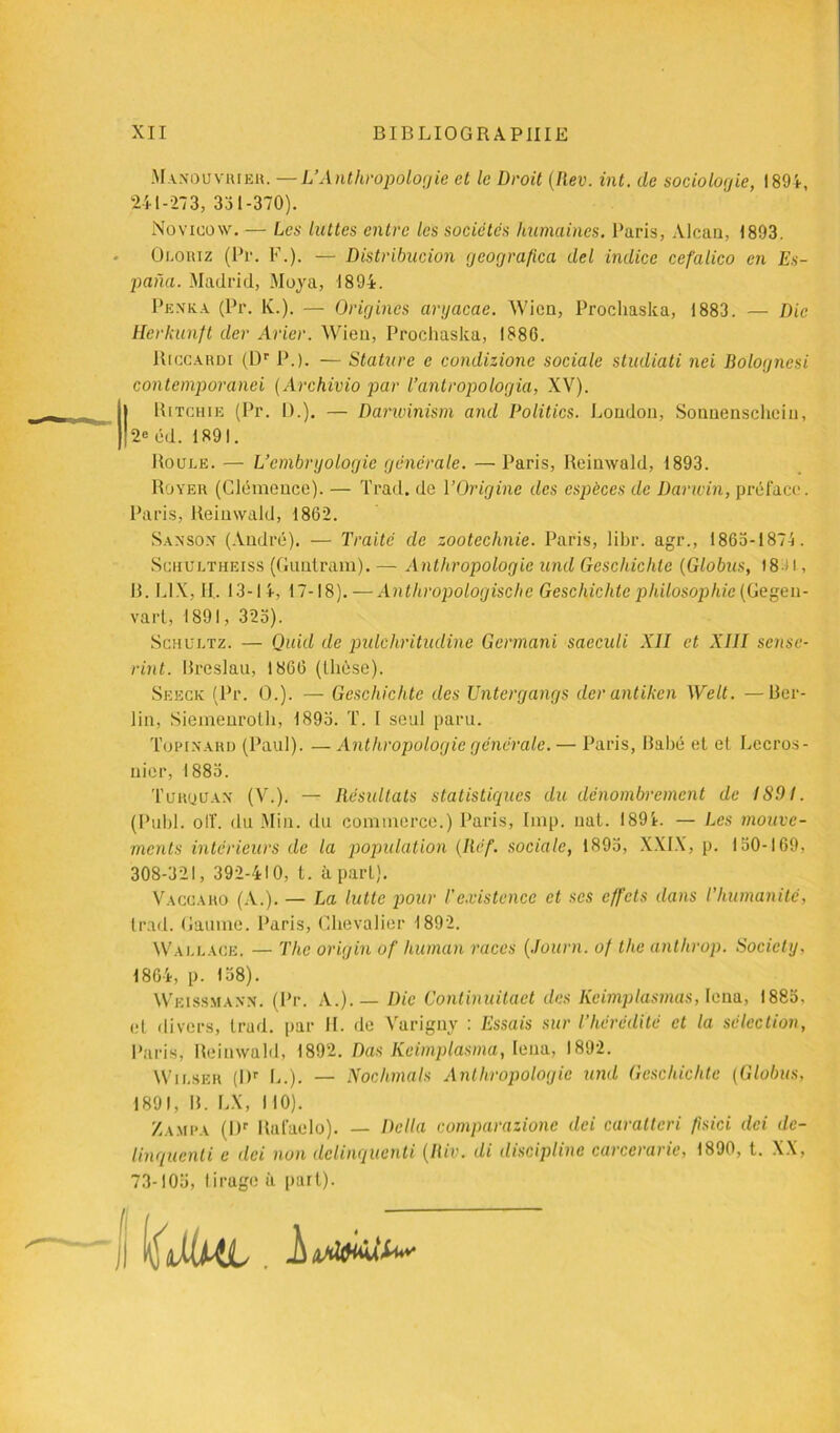 Manou viuer. —L’Anthropologie et le Droit (Rev. int. de sociologie, 1894, 241-273, 331-370). Novieow. — Les luttes entre les sociétés humaines. Paris, Alcan, 1893. Oloriz (Pr. F.). — Distribucion geografica del indice cefalico en Es- pana. Madrid, Moya, 1894. Pexka (Pr. lv.). — Origines aryacae. Wien, Proclmska, 1883. — Die Herkunft der Arier. Wien, Prochaska, 1886. Riccardi (Dr P.). — Stature e condizione sociale stmliati nei Rolognesi contemporanei (Archivio par l’anlropologia, XV). «Ritchie (Pr. 1).). — Darwinism and Politics. London, Sonnensehcin, 2e éd. 1891. Roule. — L’embryologie générale. — Paris, Reinwald, 1893. Royer (Clémence). — Trad. de l’Origine des espèces de Darwin, préface. Paris, Reinwald, 1862. Sansox (André). — Traité de zootechnie. Paris, libr. agr., 1863-1874. Schultheiss (Guulram). — Anthropologie und Geschichle (Globus, 18'■> l, R. L1X, II.. 13-14, 17-18).—Anthropologische Geschichtc philosophie (Gegen- varl, 1891, 325). Schültz. — Quid de pulcliritudine Germani sacculi XII et XIII sense- rint. Breslau, 1866 (llièse). Seeck (Pr. 0.). — Geschichtc des Untergangs der antiken Welt. — Ber- lin, Siemenrotli, 1893. T. I seul paru. Topinard (Paul). — Anthropologie générale. — Paris, Babé et et Lecros- uier, 1883. Türquan (V.). — Résultats statistiques du dénombrement de 1891. (Publ. oIL du Min. du commerce.) Paris, lmp. uat. 1894. — Les mouve- ments intérieurs de la population (Réf. sociale, 1895, XXIX, p. 150-169, 308-321, 392-410, t. à part). Vaccaro (A.). — La lutte pour l'existence et ses effets dans l’humanité, trad. Gaume. Paris, Chevalier 1892. Wallace. — The origin of liuman races (Journ. of the antlirop. Society. 1864, p. 158). Weissmann. (Pr. A.). — Die Continuitaet des licimplasmas, Iena, 1883. et divers, trud. par IL de Varigny : Essais sur l’hérédité et la sélection, Paris, Reinwald, 1892. Das Keimplasma, Iena, 1892. Wilser (I)r L.). — Nochmals Anthropologie und Geschichtc (Globus, 1891, B. LX, 110). Zampa (Dr Rulaelo). — Délia comparazione dei caratteri fisici dei de- linqucnti e dei non dclinqucnti (Riv. di discipline carcerarie, 1890, t. XX, 73-105, tirage à part).