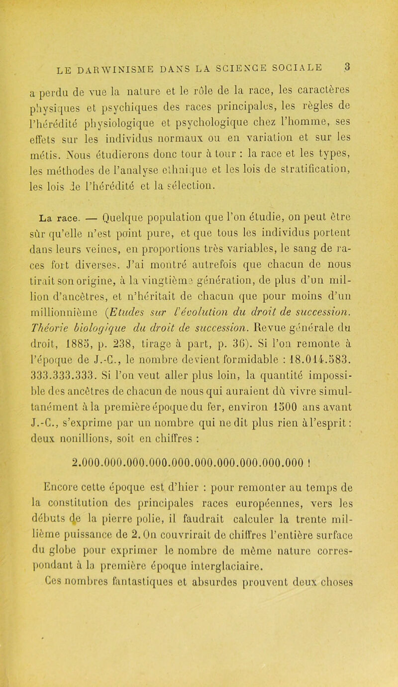 a perdu de vue la nature et le rôle de la race, les caractères physiques et psychiques des races principales, les règles de l’hérédité physiologique et psychologique chez l’homme, ses effets sur les individus normaux ou en variation et sur les métis. Nous étudierons donc tour à tour : la race et les types, les méthodes de l’analyse ethnique et les lois de stratification, les lois de l’hérédité et la sélection. La race. — Quelque population que l’on étudie, on peut être sùr qu’elle n’est point pure, et que tous les individus portent dans leurs veines, en proportions très variables, le sang de ra- ces fort diverses. J’ai montré autrefois que chacun de nous tirait son origine, à la vingtième génération, de plus d’un mil- lion d’ancètres, et n’héritait de chacun que pour moins d’un millionnième (Etudes sur l’évolution du droit de succession. Théorie biologique du droit de succession. Revue générale du droit, 1885, p. 238, tirage à part, p. 30). Si l’on remonte à l’époque de J.-C., le nombre devient formidable : 18.014.583. 333.333.333. Si l’on veut aller plus loin, la quantité impossi- ble des ancêtres de chacun de nous qui auraient du vivre simul- tanément à la première époque du fer, environ 1500 ans avant J.-C., s’exprime par un nombre qui ne dit plus rien à l’esprit : deux nonillions, soit en chiffres : 2.000.000.000.000.000.000.000.000.000.000 ! Encore cette époque est d’hier : pour remonter au temps de la constitution des principales races européennes, vers les débuts ^e la pierre polie, il faudrait calculer la trente mil- lième puissance de 2. On couvrirait de chiffres l’entière surface du globe pour exprimer le nombre de même nature corres- pondant à la première époque interglaciaire. Ces nombres fantastiques et absurdes prouvent deux choses