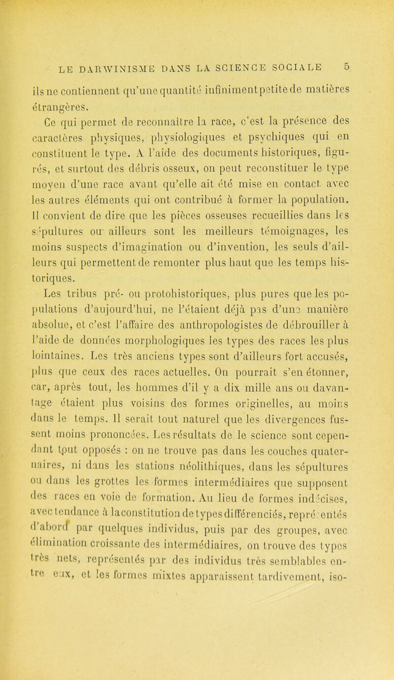 ilsnc contiennent qu’une quantité infinimentpetitede matières étrangères. Ce qui permet de reconnaître la race, c’est la présence des caractères physiques, physiologiques et psychiques qui en constituent le type. A l’aide des documents historiques, figu- rés, et surtout des débris osseux, on peut reconstituer le type moyen d’une race avant qu’elle ait été mise en contact, avec les autres éléments qui ont contribué à former la population. Il convient de dire que les pièces osseuses recueillies dans les sépultures om ailleurs sont les meilleurs témoignages, les moins suspects d’imagination ou d’invention, les seuls d’ail- leurs qui permettent de remonter plus haut que les temps his- toriques. Les tribus pré- ou protohistoriques, plus pures que les po- pulations d’aujourd’hui, ne l’étaient déjà pas d’une manière absolue, et c’est, l’affaire des anthropologistes de débrouiller à l’aide de données morphologiques les types des races les plus lointaines. Les très anciens types sont d’ailleurs fort accusés, plus que ceux des races actuelles. On pourrait s’en étonner, car, après tout, les hommes d’il y a dix mille ans ou davan- tage étaient plus voisins des formes originelles, au moins dans le temps. 11 serait tout naturel que les divergences fus- sent moins prononcées. Les résultats de le science sont cepen- dant tput opposés : on ne trouve pas dans les couches quater- naires, ni dans les stations néolithiques, dans les sépultures ou dans les grottes les formes intermédiaires que supposent des races en voie de formation. Au lieu de formes indécises, avec tendance à laconstitution de types différenciés, repré entés d abord par quelques individus, puis par des groupes, avec élimination croissante des intermédiaires, on trouve des types très nets, représentés par des individus très semblables en- tre eux, et les lormes mixtes apparaissent tardivement, iso-