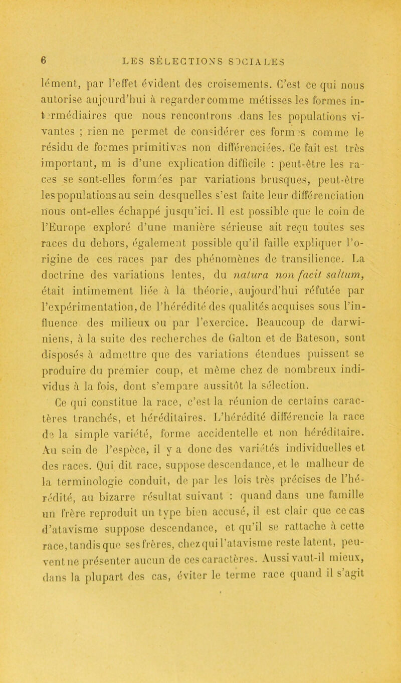 lément, par l’effet évident des croisements. C’est ce qui nous autorise aujourd’hui à regarder comme métisses les formes in- t‘rmédiaires que nous rencontrons dans les populations vi- vantes ; rien ne permet de considérer ces formas comme le résidu de formes primitives non différenciées. Ce fait est très important, m is d’une explication difficile : peut-être les ra- ces se sont-elles formées par variations brusques, peut-être les populations au sein desquelles s’est faite leur différenciation nous ont-elles échappé jusqu’ici. Il est possible que le coin de l’Europe exploré d’une manière sérieuse ait reçu toutes ses races du dehors, également possible qu’il faille expliquer l’o- rigine de ces races par des phénomènes de transilience. La doctrine des variations lentes, du natura non facit saltum, était intimement liée à la théorie, aujourd’hui réfutée par l’expérimentation, de l’hérédité des qualités acquises sous l’in- fluence des milieux ou par l’exercice. Beaucoup de darwi- niens, à la suite des recherches de Galton et de Bateson, sont disposés à admettre que des variations étendues puissent se produire du premier coup, et même chez de nombreux indi- vidus à la fois, dont s’empare aussitôt la sélection. Ce qui constitue la race, c’est la réunion de certains carac- tères tranchés, et héréditaires. L’hérédité différencie la race de la simple variété, forme accidentelle et non héréditaire. Au sein de l’espèce, il y a donc des variétés individuelles et des races. Qui dit race, suppose descendance, et le malheur de la terminologie conduit, de par les lois très précises de l’hé- rédité, au bizarre résultat suivant : quand dans une famille un frère reproduit un type bien accusé, il est clair que ce cas d’atavisme suppose descendance, et qu’il se rattache cette race, tandis que ses frères, chez qui l’atavisme reste latent, peu- vent ne présenter aucun de ces caractères. Aussi vaut-il mieux, dans la plupart des cas, éviter le terme race quand il s agit