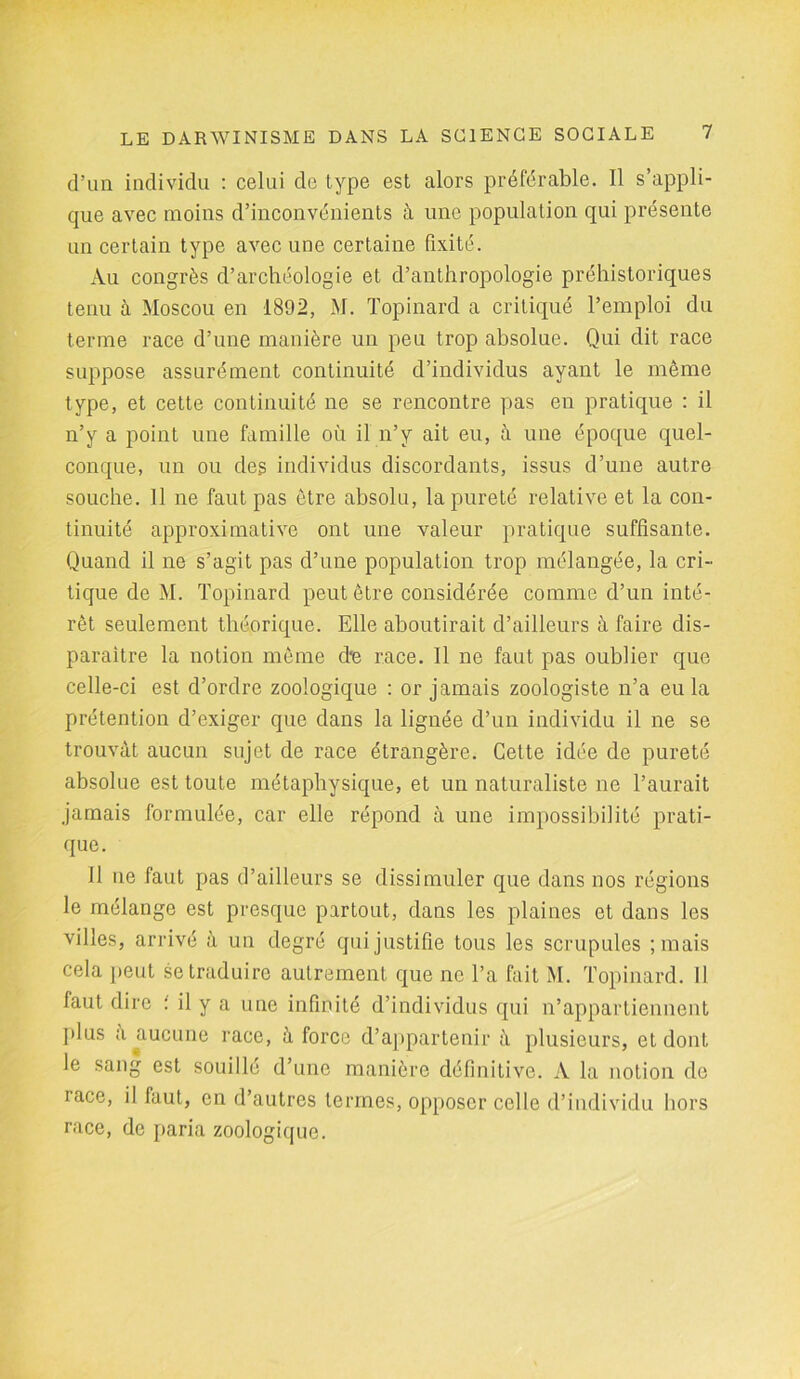 d’un individu : celui de type est alors préférable. Il s’appli- que avec moins d’inconvénients à une population qui présente un certain type avec une certaine fixité. Au congrès d’archéologie et d’anthropologie préhistoriques tenu à Moscou en 1892, M. Topinard a critiqué l’emploi du terme race d’une manière un peu trop absolue. Qui dit race suppose assurément continuité d’individus ayant le même type, et cette continuité ne se rencontre pas en pratique : il n’y a point une famille où il n’y ait eu, à une époque quel- conque, un ou des individus discordants, issus d’une autre souche. 11 ne faut pas être absolu, la pureté relative et la con- tinuité approximative ont une valeur pratique suffisante. Quand il ne s’agit pas d’une population trop mélangée, la cri- tique de M. Topinard peut être considérée comme d’un inté- rêt seulement théorique. Elle aboutirait d’ailleurs à faire dis- paraître la notion même d'e race. Il ne faut pas oublier que celle-ci est d’ordre zooîogique : or jamais zoologiste n’a eu la prétention d’exiger que dans la lignée d’un individu il ne se trouvât aucun sujet de race étrangère. Cette idée de pureté absolue est toute métaphysique, et un naturaliste ne l’aurait jamais formulée, car elle répond à une impossibilité prati- que. Il ne faut pas d’ailleurs se dissimuler que dans nos régions le mélange est presque partout, dans les plaines et dans les villes, arrivé à un degré qui justifie tous les scrupules ; mais cela peut se traduire autrement que ne l’a fait M. Topinard. 11 faut dire : il y a une infinité d’individus qui n’appartiennent plus a aucune race, à force d’appartenir à plusieurs, et dont le sang est souille d’une manière définitive. À la notion de iace, il faut, en d’autres termes, opposer celle d’individu hors race, de paria zoologique.