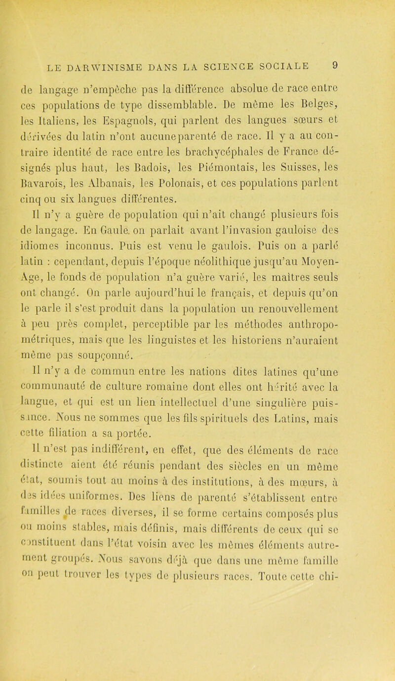 de langage n’empèche pas la différence absolue de race entre ces populations de type dissemblable. De même les Belges, les Italiens, les Espagnols, qui parlent des langues sœurs et dérivées du latin n’ont aucune parenté de race. Il y a au con- traire identité de race entre les brachycéphales de France dé- signés plus haut, les Badois, les Piémontais, les Suisses, les Bavarois, les Albanais, les Polonais, et ces populations parlent cinq ou six langues différentes. Il n’y a guère de population qui n’ait changé plusieurs fois de langage. En Gaule, on parlait avant l’invasion gauloise des idiomes inconnus. Puis est venu le gaulois. Puis on a parlé latin : cependant, depuis l’époque néolithique jusqu’au Moyen- Age, le fonds de population n’a guère varié, les maîtres seuls ont changé. On parle aujourd’hui le français, et depuis qu’on le parle il s’est produit dans la population un renouvellement à peu près complet, perceptible par les méthodes anthropo- métriques, mais que les linguistes et les historiens n’auraient même pas soupçonné. 11 n’y a de commun entre les nations dites latines qu’une communauté de culture romaine dont elles ont hérité avec la langue, et qui est un lien intellectuel d’une singulière puis- sance. Nous ne sommes que les fds spirituels des Latins, mais cette fdiation a sa portée. Il n’est pas indifférent, en effet, que des éléments de race distincte aient été réunis pendant des siècles en un même état, soumis tout au moins à des institutions, à des mœurs, à des idées uniformes. Des liens de parenté s’établissent entre familles de races diverses, il se forme certains composés plus ou moins stables, mais définis, mais différents de ceux qui se constituent dans l’état voisin avec les mêmes éléments autre- ment groupés. Nous savons déjà que dans une même famille on peut trouver les types de plusieurs races. Toute cette chi-