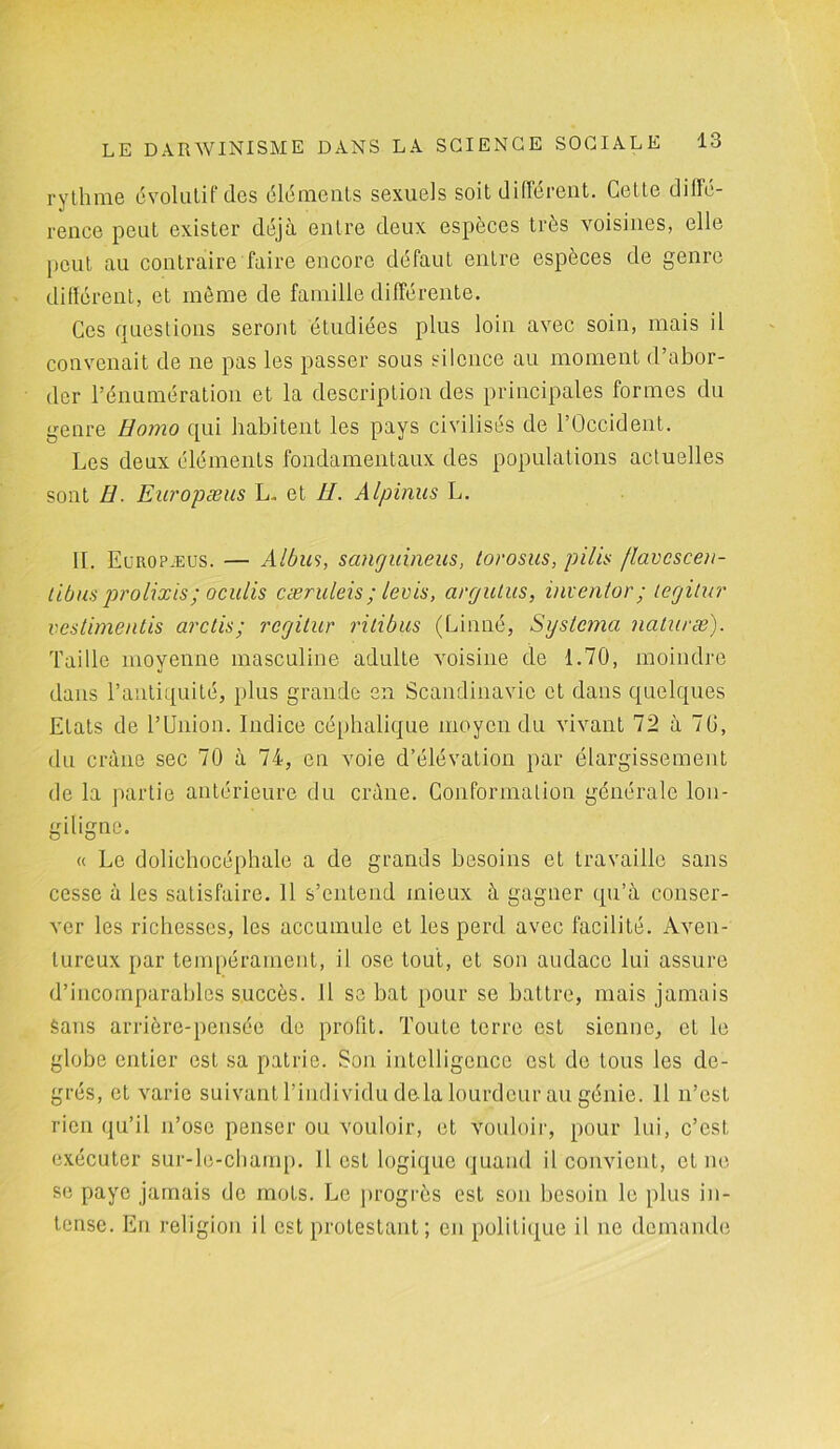 rythme évolutif des éléments sexuels soit différent. Cette diffé- rence peut exister déjà entre deux espèces très voisines, elle peut au contraire faire encore défaut entre espèces de genre différent, et môme de famille différente. Ces questions seront étudiées plus loin avec soin, mais il convenait de ne pas les passer sous silence au moment d’abor- der l’énumération et la description des principales formes du genre Homo qui habitent les pays civilisés de l’Occident. Les deux éléments fondamentaux des populations actuelles sont H. Europæus L„ et II. Alpinus L. II. Europ.eus. — Albm, sanguineus, torosus, pilis flavcscen- tibus prolixis ; oculis cæruleis ; levis, argutus, inventer ; tegitur vestimentis arctis; regitur ritibus (Linné, Systema naturæ). Taille moyenne masculine adulte voisine de 1.70, moindre dans l’antiquité, plus grande en Scandinavie et dans quelques Etats de l’Union. Indice céphalique moyen du vivant 72 à 70, du crâne sec 70 à 74, en voie d’élévation par élargissement de la partie antérieure du crâne. Conformation générale lon- giligne. « Le dolichocéphale a de grands besoins et travaille sans cesse à les satisfaire. 11 s’entend mieux à gagner qu’à conser- ver les richesses, les accumule et les perd avec facilité. Aven- tureux par tempérament, il ose tout, et son audace lui assure d’incomparables succès. 11 se bat pour se battre, mais jamais Sans arrière-pensée de profit. Toute terre est sienne, et le globe entier est sa patrie. Son intelligence est de tous les de- grés, et varie suivant l’individu delà lourdeur au génie. 11 n’est rien qu’il n’ose penser ou vouloir, et vouloir, pour lui, c’est, exécuter sur-le-champ. Il est logique quand il convient, et ne se paye jamais de mots. Le progrès est son besoin le plus in- tense. En religion il est protestant ; en politique il ne demande