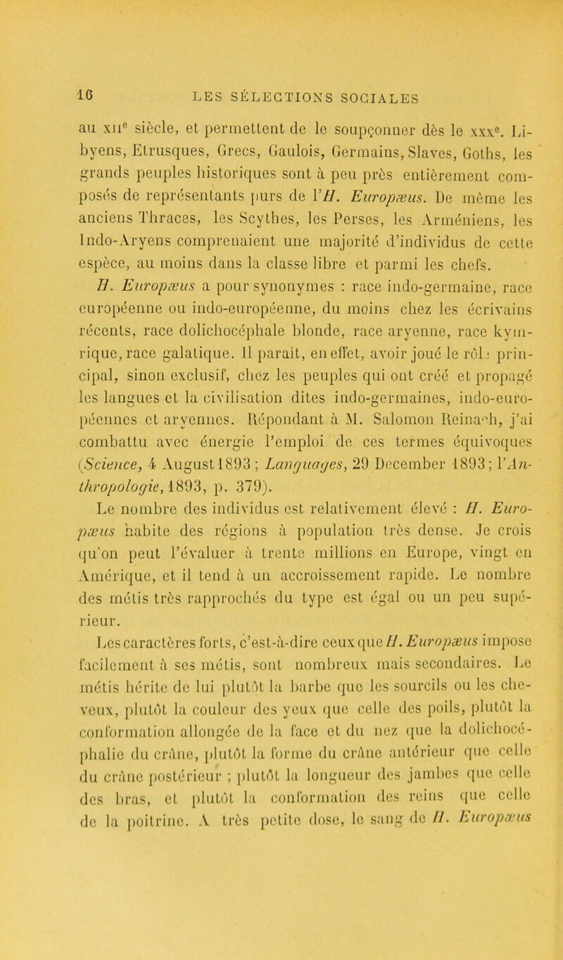 au xue siècle, et permettent clc le soupçonner dès le xxx°. Li- byens, Etrusques, Grecs, Gaulois, Germains, Slaves, Goths, les grands peuples historiques sont à peu près entièrement com- posés de représentants purs de 177. Europæus. De même les anciens Thraces, les Scythes, les Perses, les Arméniens, les Indo-Aryens comprenaient une majorité d’individus de cette espèce, au moins dans la classe libre et parmi les chefs. }]. Europæus a pour synonymes : race indo-germaine, race européenne ou indo-européenne, du moins chez les écrivains récents, race dolichocéphale blonde, race aryenne, race kym- rique,race galatique. Il parait, enelfet, avoir joué le roi.: prin- cipal, sinon exclusif, chez les peuples qui ont créé et propagé les langues et la civilisation dites indo-germaines, indo-euro- péennes et aryennes. Répondant à M. Salomon Reina^h, j’ai combattu avec énergie l’emploi de ces termes équivoques (Science, 4 Augustl893; Langucnjes, 29 December 1893; YAn- thropologie, 1893, p. 379). Le nombre des individus est relativement élevé : H. Euro- pæus habite des régions à population très dense. Je crois qu’on peut l’évaluer à trente millions en Europe, vingt en Amérique, et il tend à un accroissement rapide. Le nombre des métis très rapprochés du type est égal ou un peu supé- rieur. Les caractères forts, c’est-à-dire ceuxque Fl. Europæus impose facilement à ses métis, sont nombreux mais secondaires. Le métis hérite de lui plutôt la barbe que les sourcils ou les che- veux, plutôt la couleur des yeux que celle des poils, plutôt la conformation allongée de la face et du nez que la dolichocé- phalie du crâne, plutôt la forme du crâne antérieur que celle du crâne postérieur ; plutôt la longueur des jambes que celle des bras, et plutôt la conformation des reins que celle de la poitrine. A très petite dose, le sang de //. Europæus