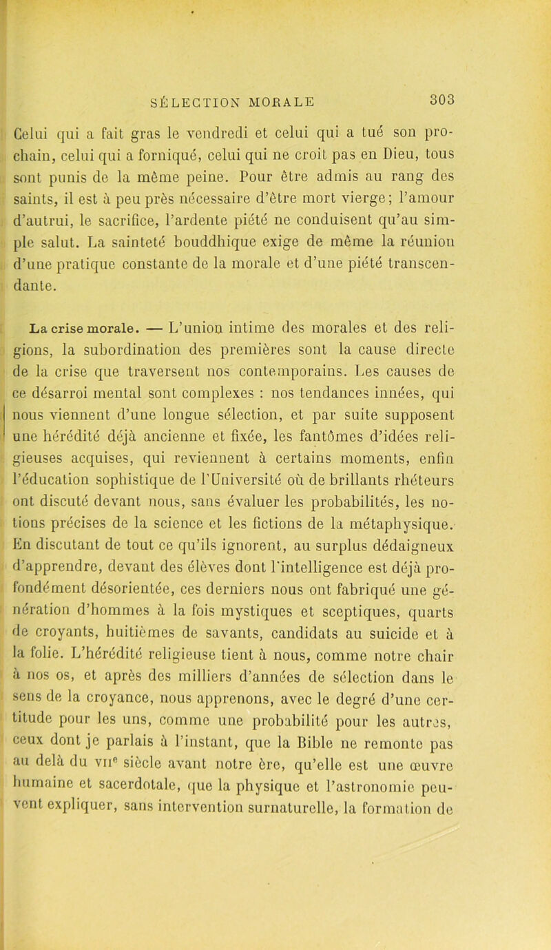 Celui qui a fait gras le vendredi et celui qui a tué son pro- chain, celui qui a forniqué, celui qui ne croit pas en Dieu, tous sont punis de la même peine. Pour être admis au rang des saints, il est à peu près nécessaire d’ètre mort vierge; l’amour d’autrui, le sacrifice, l’ardente piété ne conduisent qu’au sim- ple salut. La sainteté bouddhique exige de même la réunion d’une pratique constante de la morale et d’une piété transcen- dante. La crise morale. — L’union intime des morales et des reli- gions, la subordination des premières sont la cause directe de la crise que traversent nos contemporains. Les causes de ce désarroi mental sont complexes : nos tendances innées, qui nous viennent d’une longue sélection, et par suite supposent une hérédité déjà ancienne et fixée, les fantômes d’idées reli- gieuses acquises, qui reviennent à certains moments, enfin l’éducation sophistique de f Université où de brillants rhéteurs ont discuté devant nous, sans évaluer les probabilités, les no- tions précises de la science et les fictions de la métaphysique. En discutant de tout ce qu’ils ignorent, au surplus dédaigneux d’apprendre, devant des élèves dont l'intelligence est déjà pro- fondément désorientée, ces derniers nous ont fabriqué une gé- nération d’hommes à la fois mystiques et sceptiques, quarts de croyants, huitièmes de savants, candidats au suicide et à la folie. L’hérédité religieuse tient à nous, comme notre chair à nos os, et après des milliers d’années de sélection dans le sens de la croyance, nous apprenons, avec le degré d’une cer- titude pour les uns, comme une probabilité pour les autres, ceux dont je parlais à l’instant, que la Bible ne remonte pas au delà du vnc siècle avant notre ère, qu’elle est une œuvre humaine et sacerdotale, que la physique et l’astronomie peu- vent expliquer, sans intervention surnaturelle, la formation de