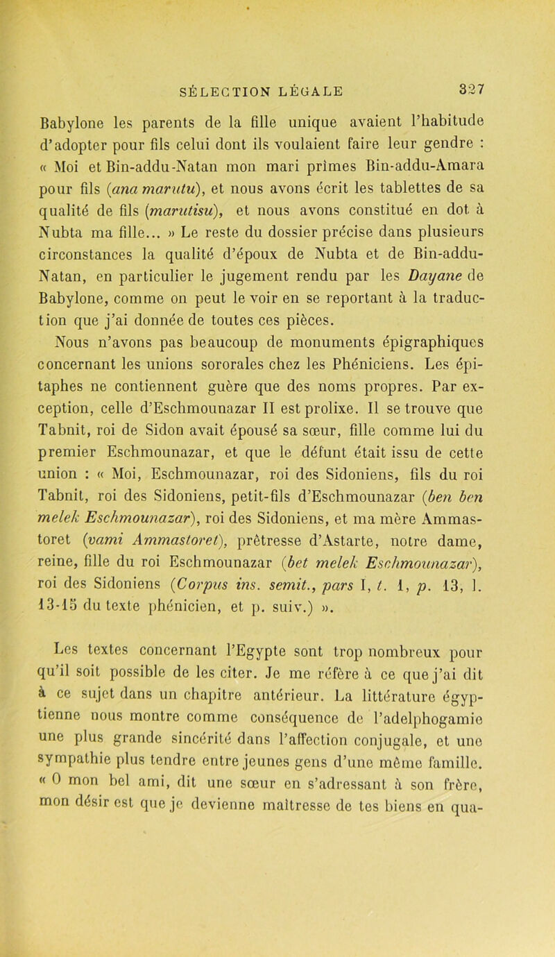 Babylone les parents de la fille unique avaient l’habitude d’adopter pour fils celui dont ils voulaient faire leur gendre : « Moi et Bin-addu-Natan mon mari primes Bin-addu-Àmara pour fils (ana maratu), et nous avons écrit les tablettes de sa qualité de fils (mamtisu), et nous avons constitué en dot à Nubta ma fille... » Le reste du dossier précise dans plusieurs circonstances la qualité d’époux de Nubta et de Bin-addu- Natan, en particulier le jugement rendu par les Dayane de Babylone, comme on peut le voir en se reportant à la traduc- tion que j’ai donnée de toutes ces pièces. Nous n’avons pas beaucoup de monuments épigraphiques concernant les unions sororales chez les Phéniciens. Les épi- taphes ne contiennent guère que des noms propres. Par ex- ception, celle d’Eschmounazar II est prolixe. Il se trouve que Tabnit, roi de Sidon avait épousé sa sœur, fille comme lui du premier Eschmounazar, et que le défunt était issu de cette union : « Moi, Eschmounazar, roi des Sidoniens, fils du roi Tabnit, roi des Sidoniens, petit-fils d’Eschmounazar (ben ben melek Eschmounazar), roi des Sidoniens, et ma mère Ammas- toret (vami Ammastoret), prêtresse d’Astarte, notre dame, reine, fille du roi Eschmounazar (bet melek Eschmounazar), roi des Sidoniens (Corpus ins. semit., pars I, t. 1, p. 13, 1. 13-15 du texte phénicien, et p. suiv.) ». Les textes concernant l’Egypte sont trop nombreux pour qu’il soit possible de les citer. Je me réfère à ce que j’ai dit à ce sujet dans un chapitre antérieur. La littérature égyp- tienne nous montre comme conséquence de l’adelphogamie une plus grande sincérité dans l’affection conjugale, et une sympathie plus tendre entre jeunes gens d’une même famille. « O mon bel ami, dit une sœur en s’adressant il son frère, mon désir est que je devienne maîtresse de tes biens en qua-