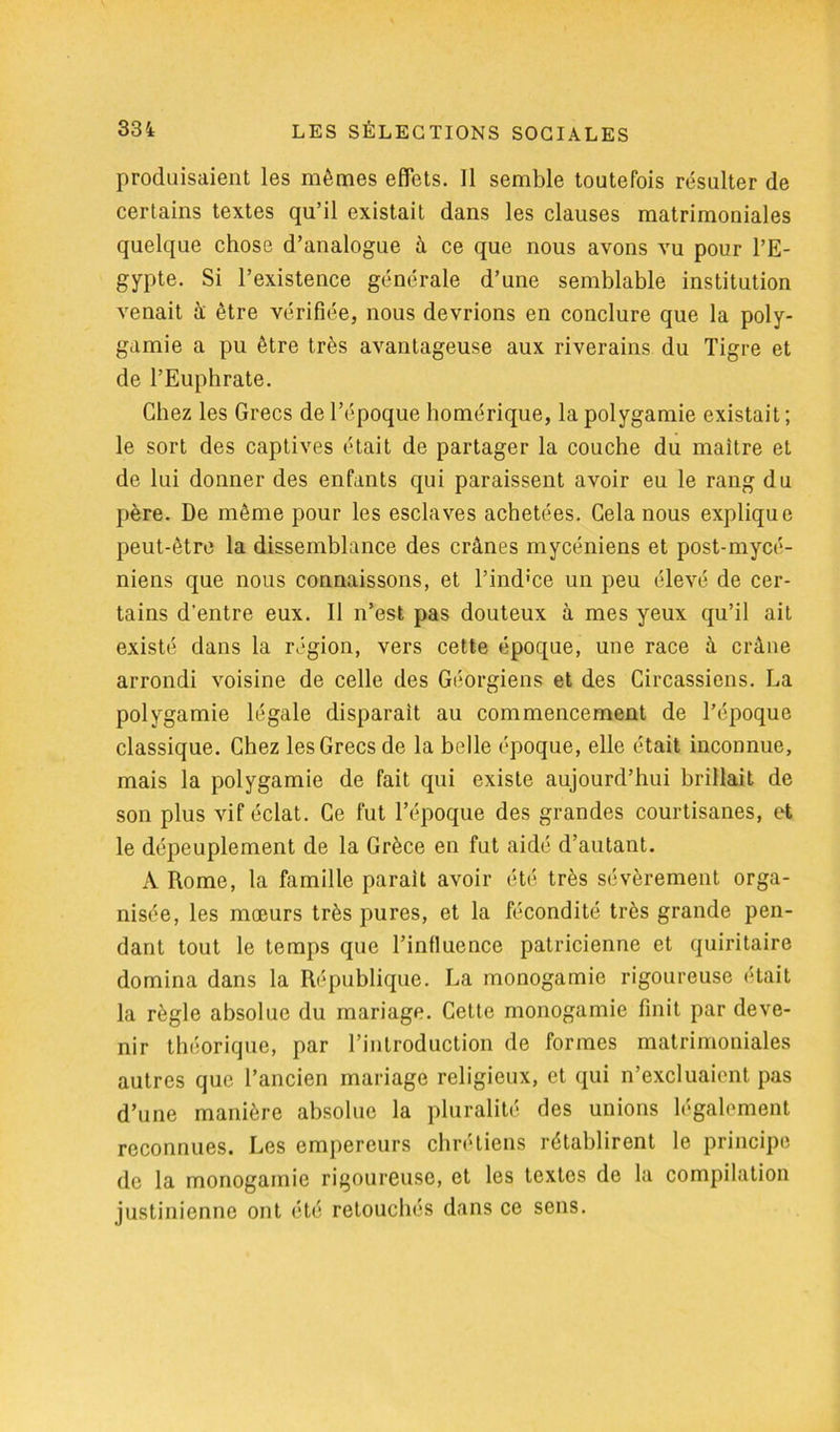 produisaient les mêmes effets. Il semble toutefois résulter de certains textes qu’il existait dans les clauses matrimoniales quelque chose d’analogue à ce que nous avons vu pour l’E- gypte. Si l’existence générale d’une semblable institution venait à être vérifiée, nous devrions en conclure que la poly- gamie a pu être très avantageuse aux riverains du Tigre et de l’Euphrate. Chez les Grecs de l’époque homérique, la polygamie existait; le sort des captives était de partager la couche du maître et de lui donner des enfants qui paraissent avoir eu le rang du père. De même pour les esclaves achetées. Gela nous explique peut-être la dissemblance des crânes mycéniens et post-mycé- niens que nous connaissons, et l’ind'ce un peu élevé de cer- tains d’entre eux. Il n’est pas douteux à mes yeux qu’il ait existé dans la région, vers cette époque, une race à crâne arrondi voisine de celle des Géorgiens et des Circassiens. La polygamie légale disparait au commencement de l’époque classique. Chez les Grecs de la belle époque, elle était inconnue, mais la polygamie de fait qui existe aujourd’hui brillait de son plus vif éclat. Ce fut l’époque des grandes courtisanes, et le dépeuplement de la Grèce en fut aidé d’autant. A Rome, la famille parait avoir été très sévèrement orga- nisée, les mœurs très pures, et la fécondité très grande pen- dant tout le temps que l’influence patricienne et quiritaire domina dans la République. La monogamie rigoureuse était la règle absolue du mariage. Cette monogamie finit par deve- nir théorique, par l’introduction de formes matrimoniales autres que l’ancien mariage religieux, et qui n’excluaient pas d’une manière absolue la pluralité des unions légalement reconnues. Les empereurs chrétiens rétablirent le principe de la monogamie rigoureuse, et les textes de la compilation justinienne ont été retouchés dans ce sens.