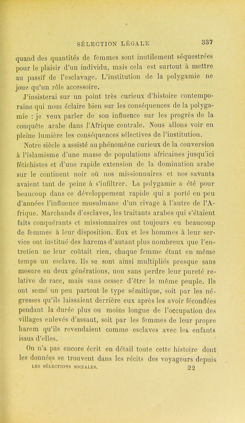 quand des quantités de femmes sont inutilement séquestrées pour le plaisir d’un individu, mais cela est surtout à mettre au passif de l’esclavage. L’institution de la polygamie ne joue qu’un rôle accessoire. J’insisterai sur un point très curieux d’histoire contempo- raine qui nous éclaire bien sur les conséquences de la polyga- mie : je veux parler de son influence sur les progrès de la conquête arabe dans l’Afrique centrale. Nous allons voir en pleine lumière les conséquences sélectives de l’institution. Notre siècle a assisté au phénomène curieux de la conversion à l’islamisme d’une masse de populations africaines jusqu’ici fétichistes et d’une rapide extension de la domination arabe sur le continent noir où nos missionnaires et nos savants avaient tant de peine à s’infiltrer. La polygamie a été pour beaucoup dans ce développement rapide qui a porté en peu d’années l’influence musulmane d’un rivage à l’autre de l’A- frique. Marchands d’esclaves, les traitants arabes qui s’étaient faits conquérants et missionnaires ont toujours eu beaucoup de femmes à leur disposition. Eux et les hommes à leur ser- vice ont institué des harems d’autant plus nombreux que l’en- tretien ne leur coûtait rien, chaque femme étant en même temps un esclave. Ils se sont ainsi multipliés presque sans mesure en deux générations, non sans perdre leur pureté re- lative de race, mais sans cesser d’être le même peuple. Ils ont semé un peu partout le type sémitique, soit par les né- gresses qu’ils laissaient derrière eux après les avoir fécondées pendant la durée plus ou moins longue de l’occupation des villages enlevés d’assaut, soit par les femmes de leur propre harem qu’ils revendaient comme esclaves avec les. enfants issus d’elles. On n’a pas encore écrit en détail toute cette histoire dont les données se trouvent dans les récits des voyageurs depuis LES SÉLECTIONS SOCIALES. 22