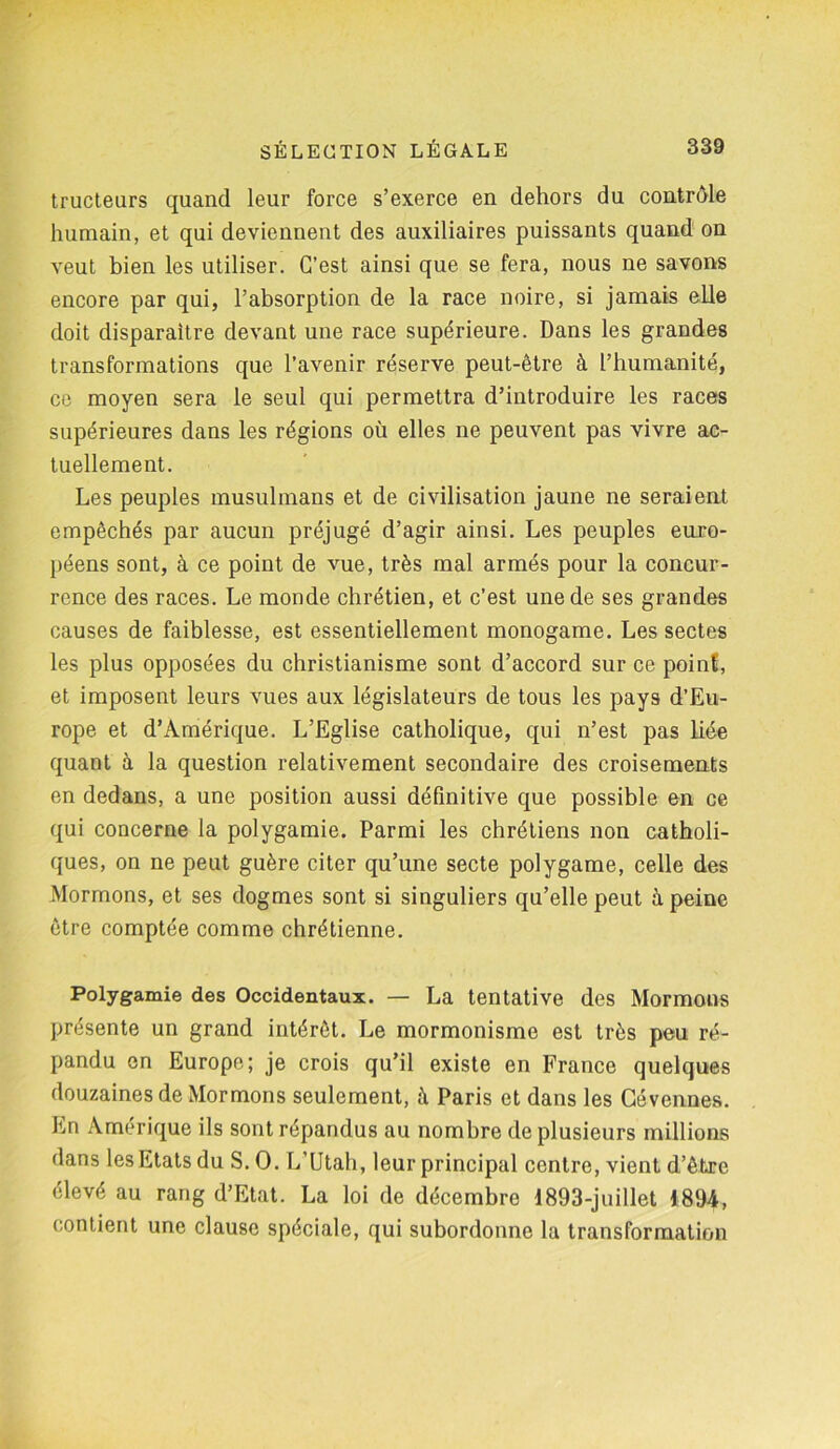 tructeurs quand leur force s’exerce en dehors du contrôle humain, et qui deviennent des auxiliaires puissants quand on veut bien les utiliser. C’est ainsi que se fera, nous ne savons encore par qui, l’absorption de la race noire, si jamais elle doit disparaître devant une race supérieure. Dans les grandes transformations que l’avenir réserve peut-être à l’humanité, ce moyen sera le seul qui permettra d’introduire les races supérieures dans les régions où elles ne peuvent pas vivre ac- tuellement. Les peuples musulmans et de civilisation jaune ne seraient empêchés par aucun préjugé d’agir ainsi. Les peuples euro- péens sont, à ce point de vue, très mal armés pour la concur- rence des races. Le monde chrétien, et c’est une de ses grandes causes de faiblesse, est essentiellement monogame. Les sectes les plus opposées du christianisme sont d’accord sur ce point, et imposent leurs vues aux législateurs de tous les pays d’Eu- rope et d’Amérique. L’Eglise catholique, qui n’est pas bée quant à la question relativement secondaire des croisements en dedans, a une position aussi définitive que possible en ce qui concerne la polygamie. Parmi les chrétiens non catholi- ques, on ne peut guère citer qu’une secte polygame, celle des Mormons, et ses dogmes sont si singuliers qu’elle peut à peine être comptée comme chrétienne. Polygamie des Occidentaux. — La tentative des Mormons présente un grand intérêt. Le mormonisme est très peu ré- pandu en Europe; je crois qu’il existe en France quelques douzaines de Mormons seulement, à Paris et dans les Gévennes. En Amérique ils sont répandus au nombre de plusieurs millions dans les Etats du S. O. L’Utah, leur principal centre, vient d’être élevé au rang d’Etat. La loi de décembre 1893-juillet 1894, contient une clause spéciale, qui subordonne la transformation