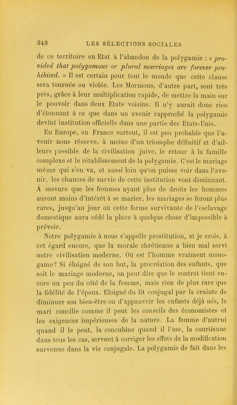 cIg cg territoire en Etat à 1 abandon de la polygamie « pro- vided that polygamous or plural marriages are forever pro- hibited. » Il est certain pour tout le monde que cette clause sera tournée ou violée. Les Mormons, d’autre part, sont très près, grâce à leur multiplication rapide, de mettre la main sur le pouvoir dans deux Etats voisins. Il n’y aurait donc rien d’étonnant à ce que dans un avenir rapproché la polygamie devint institution officielle dans une partie des Etats-Unis. En Europe, en France surtout, il est peu probable que l’a- venir nous réserve, à moins d’un triomphe définitif et d’ail- leurs possible de la civilisation juive, le retour à la famille complexe et le rétablissement de la polygamie. C’est le mariage même qui s’en va, et aussi loin qu’on puisse voir dans l’ave- nir, les chances de survie de cette institution vont diminuant. A mesure que les femmes ayant plus de droits les hommes auront moins d’intérêt à se marier, les mariages se feront plus rares, jusqu’au jour où cette forme survivante de l’esclavage domestique aura cédé la place à quelque chose d’impossible à prévoir. Notre polygamie à nous s’appelle prostitution, et je crois, à cet égard encore, que la morale chrétienne a bien mal servi notre civilisation moderne. Où est l’homme vraiment mono- game? Si éloigné de son but, la procréation des enfants, que soit le mariage moderne, on peut dire que le contrat tient en- core un peu du côté de la femme, mais rien de plus rare que la fidélité de l’époux. Eloigné du lit conjugal par la crainte de diminuer son bien-être ou d’appauvrir les enfants déjà nés, le mari concilie comme il peut les conseils des économistes et les exigences impérieuses de la nature. La femme d’autrui quand il le peut, la concubine quand il l’ose, la courtisane dans tous les cas, servent à corriger les effets de la modification survenue dans la vie conjugale. La polygamie de fait dans les