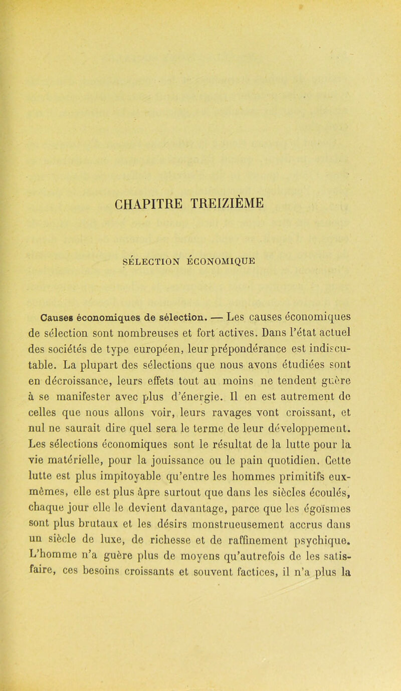 CHAPITRE TREIZIÈME SÉLECTION ÉCONOMIQUE Causes économiques de sélection. — Les causes économiques de sélection sont nombreuses et fort actives. Dans l’état actuel des sociétés de type européen, leur prépondérance est indiscu- table. La plupart des sélections que nous avons étudiées sont en décroissance, leurs effets tout au moins ne tendent guère à se manifester avec plus d’énergie. Il en est autrement de celles que nous allons voir, leurs ravages vont croissant, et nul ne saurait dire quel sera le terme de leur développement. Les sélections économiques sont le résultat de la lutte pour la vie matérielle, pour la jouissance ou le pain quotidien. Celte lutte est plus impitoyable qu’entre les hommes primitifs eux- mèmes, elle est plus âpre surtout que dans les siècles écoulés, chaque jour elle le devient davantage, parce que les égoïsmes sont plus brutaux et les désirs monstrueusement accrus dans un siècle de luxe, de richesse et de raffinement psychique. L’homme n’a guère plus de moyens qu’autrefois de les satis- faire, ces besoins croissants et souvent factices, il n’a plus la