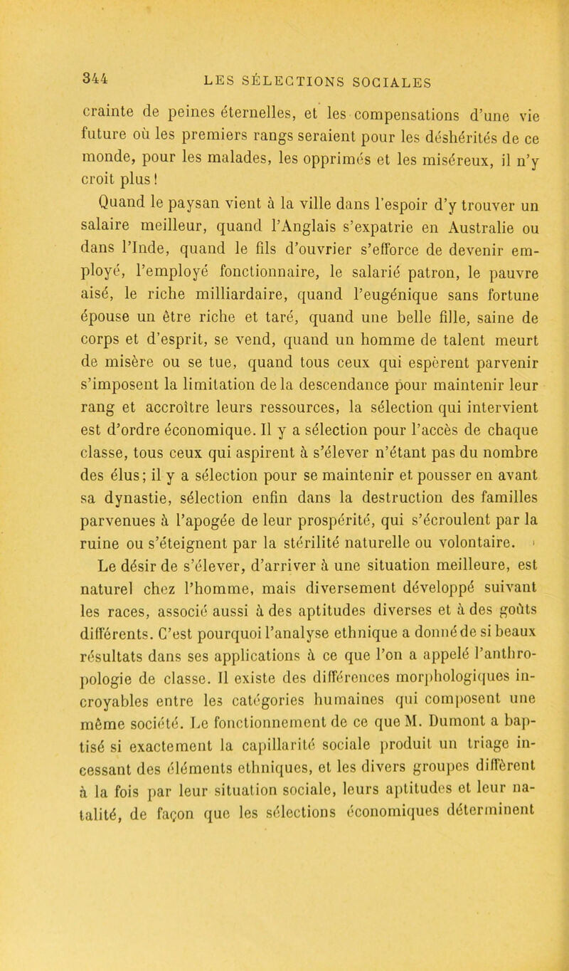 crainte de peines éternelles, et les compensations d’une vie future où les premiers rangs seraient pour les déshérités de ce monde, pour les malades, les opprimés et les miséreux, il n’y croit plus ! Quand le paysan vient à la ville dans l’espoir d’y trouver un salaire meilleur, quand l’Anglais s’expatrie en Australie ou dans l’Inde, quand le fds d’ouvrier s’efforce de devenir em- ployé, l’employé fonctionnaire, le salarié patron, le pauvre aisé, le riche milliardaire, quand l’eugénique sans fortune épouse un être riche et taré, quand une belle fdle, saine de corps et d’esprit, se vend, quand un homme de talent meurt de misère ou se tue, quand tous ceux qui espèrent parvenir s’imposent la limitation delà descendance pour maintenir leur rang et accroître leurs ressources, la sélection qui intervient est d’ordre économique. Il y a sélection pour l’accès de chaque classe, tous ceux qui aspirent à s’élever n’étant pas du nombre des élus; il y a sélection pour se maintenir et pousser en avant sa dynastie, sélection enfin dans la destruction des familles parvenues ù l’apogée de leur prospérité, qui s’écroulent par la ruine ou s’éteignent par la stérilité naturelle ou volontaire. > Le désir de s’élever, d’arriver à une situation meilleure, est naturel chez l’homme, mais diversement développé suivant les races, associé aussi à des aptitudes diverses et à des goûts différents. C’est pourquoi l’analyse ethnique a donné de si beaux résultats dans ses applications à ce que l’on a appelé l’anthro- pologie de classe. Il existe des différences morphologiques in- croyables entre les catégories humaines qui composent une même société. Le fonctionnement de ce que M. Dumont a bap- tisé si exactement la capillarité sociale produit un triage in- cessant des éléments ethniques, et les divers groupes diffèrent à la fois par leur situation sociale, leurs aptitudes et leur na- talité, de façon que les sélections économiques déterminent