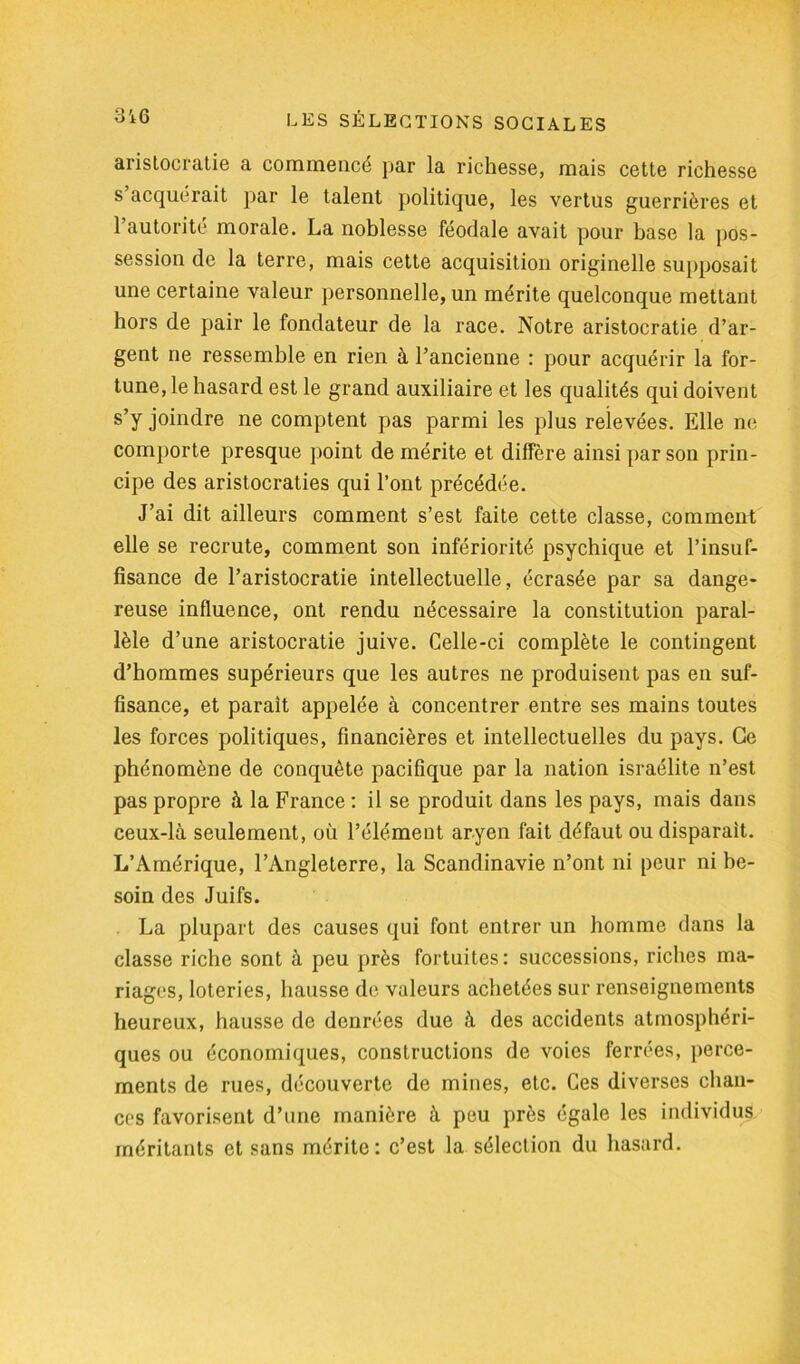 aristocratie a commencé par la richesse, mais cette richesse s acquérait par le talent politique, les vertus guerrières et 1 autorité morale. La noblesse féodale avait pour base la pos- session de la terre, mais cette acquisition originelle supposait une certaine valeur personnelle, un mérite quelconque mettant hors de pair le fondateur de la race. Notre aristocratie d’ar- gent ne ressemble en rien à l’ancienne : pour acquérir la for- tune, le hasard est le grand auxiliaire et les qualités qui doivent s’y joindre ne comptent pas parmi les plus relevées. Elle ne comporte presque point de mérite et diffère ainsi par son prin- cipe des aristocraties qui l’ont précédée. J’ai dit ailleurs comment s’est faite cette classe, comment elle se recrute, comment son infériorité psychique et l’insuf- fisance de l’aristocratie intellectuelle, écrasée par sa dange- reuse influence, ont rendu nécessaire la constitution paral- lèle d’une aristocratie juive. Celle-ci complète le contingent d’hommes supérieurs que les autres ne produisent pas en suf- fisance, et parait appelée à concentrer entre ses mains toutes les forces politiques, financières et intellectuelles du pays. Ce phénomène de conquête pacifique par la nation israélite n’est pas propre à la France : il se produit dans les pays, mais dans ceux-là seulement, où l’élément aryen fait défaut ou disparait. L’Amérique, l’Angleterre, la Scandinavie n’ont ni peur ni be- soin des Juifs. La plupart des causes qui font entrer un homme dans la classe riche sont à peu près fortuites: successions, riches ma- riages, loteries, hausse de valeurs achetées sur renseignements heureux, hausse de denrées due à des accidents atmosphéri- ques ou économiques, constructions de voies ferrées, perce- ments de rues, découverte de mines, etc. Ces diverses chan- ces favorisent d’une manière à peu près égale les individus méritants et sans mérite: c’est la sélection du hasard.