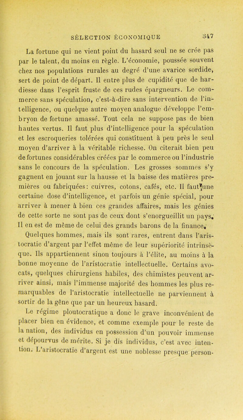 La fortune qui ne vient point du hasard seul ne se crée pas par le talent, du moins en règle. L’économie, poussée souvent chez nos populations rurales au degré d’une avarice sordide, sert de point de départ. Il entre plus de cupidité que de har- diesse dans l’esprit fruste de ces rudes épargneurs. Le com- merce sans spéculation, c’est-à-dire sans intervention de l’in- telligence, ou quelque autre moyen analogue développe l’em- bryon de fortune amassé. Tout cela ne suppose pas de bien hautes vertus. Il faut plus d’intelligence pour la spéculation et les escroqueries tolérées qui constituent à peu près le seul moyen d’arriver à la véritable richesse. On citerait bien peu de fortunes considérables créées par le commerce ou l’industrie sans le concours de la spéculation. Les grosses sommes s’y gagnent en jouant sur la hausse et la baisse des matières pre- mières ou fabriquées : cuivres, cotons, cafés, etc. Il faut^une certaine dose d’intelligence, et parfois un génie spécial, pour arriver à mener à bien ces grandes affaires, mais les génies de cette sorte ne sont pas de ceux dont s’enorgueillit un pays. Il en est de même de celui des grands barons de la finance; Quelques hommes, mais ils sont rares, entrent dans l’aris- tocratie d’argent par l’effet même de leur supériorité intrinsè- que. Ils appartiennent sinon toujours à l’élite, au moins à la bonne moyenne de l’aristocratie intellectuelle. Certains avo- cats, quelques chirurgiens habiles, des chimistes peuvent ar- river ainsi, mais l’immense majorité des hommes les plus re- marquables de l’aristocratie intellectuelle ne parviennent à sortir de la gène que par un heureux hasard. Le régime ploutocratique a donc le grave inconvénient de placer bien en évidence, et comme exemple pour le reste de la nation, des individus en possession d’un pouvoir immense et dépourvus de mérite. Si je dis individus, c’est avec inten- tion. L aristocratie d’argent est une noblesse presque person-